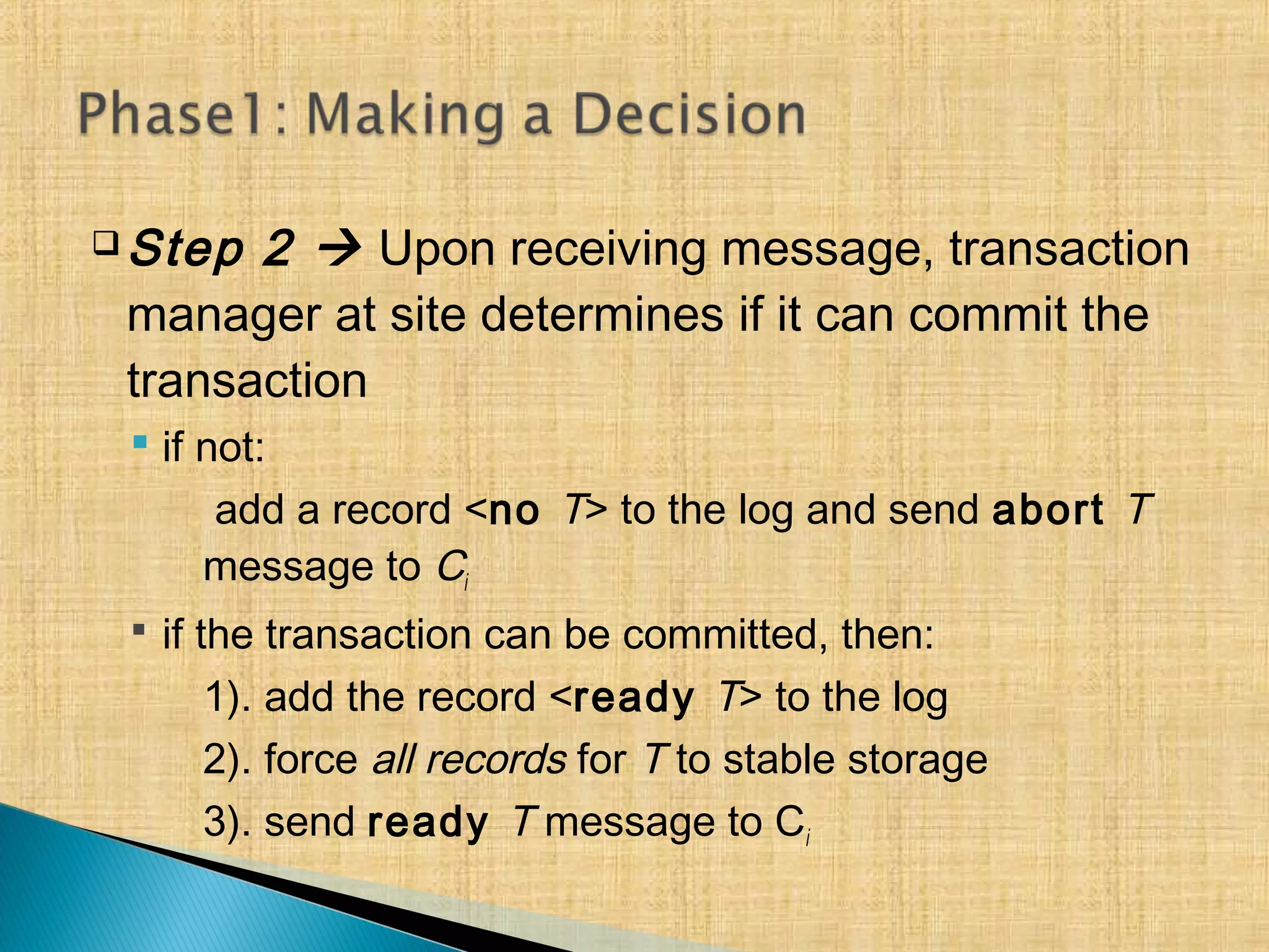  Step 2  Upon receiving message, transaction
manager at site determines if it can commit the
transaction
 if not:
add a record <no T> to the log and send abort T
message to Ci
 if the transaction can be committed, then:
1). add the record <ready T> to the log
2). force all records for T to stable storage
3). send ready T message to Ci
 