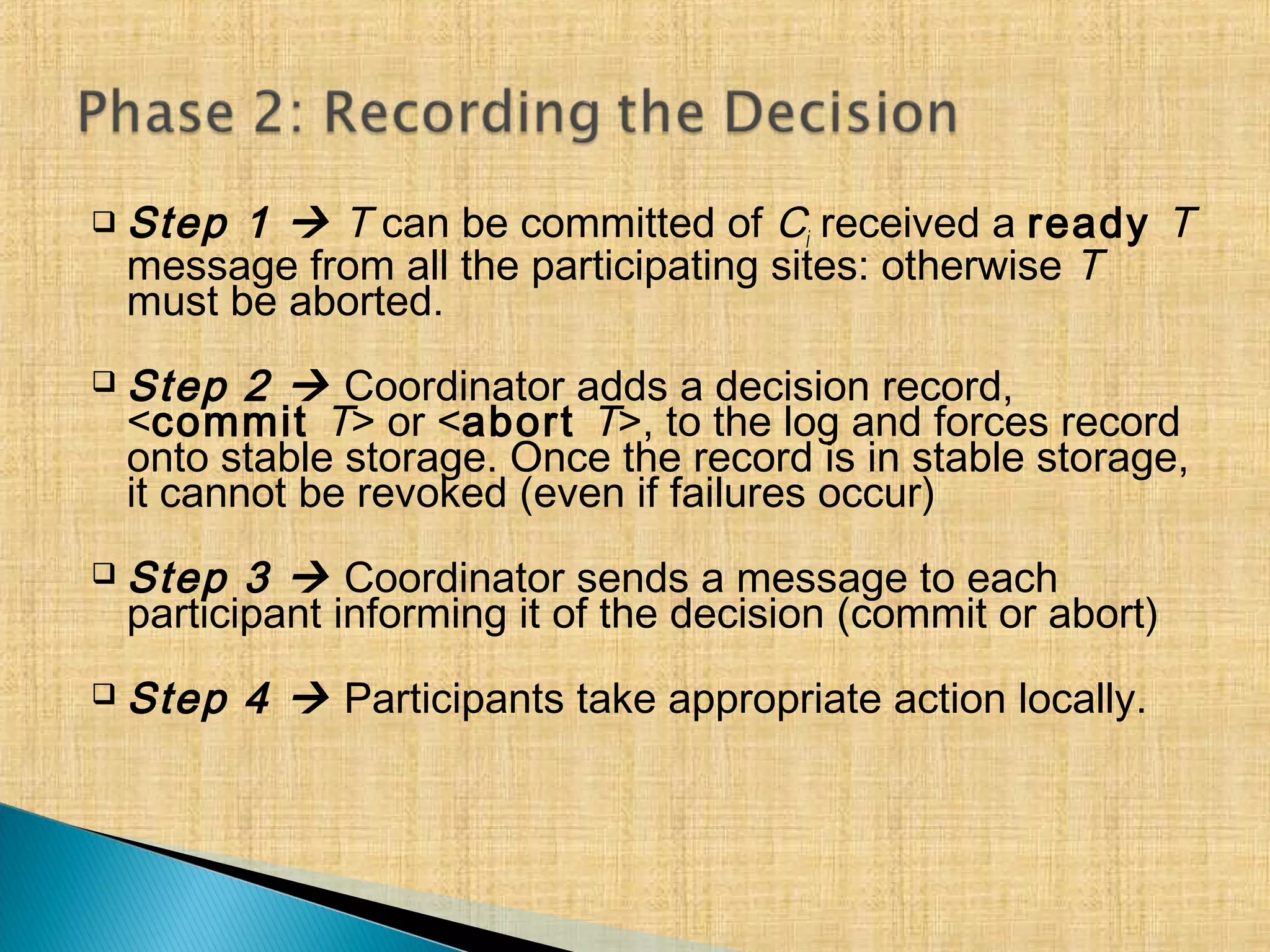  Step 1  T can be committed of Ci received a ready T
message from all the participating sites: otherwise T
must be aborted.
 Step 2  Coordinator adds a decision record,
<commit T> or <abort T>, to the log and forces record
onto stable storage. Once the record is in stable storage,
it cannot be revoked (even if failures occur)
 Step 3  Coordinator sends a message to each
participant informing it of the decision (commit or abort)
 Step 4  Participants take appropriate action locally.
 