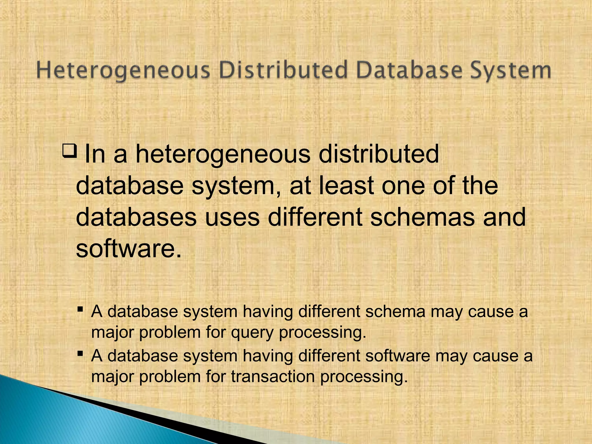  In a heterogeneous distributed
database system, at least one of the
databases uses different schemas and
software.
 A database system having different schema may cause a
major problem for query processing.
 A database system having different software may cause a
major problem for transaction processing.
 