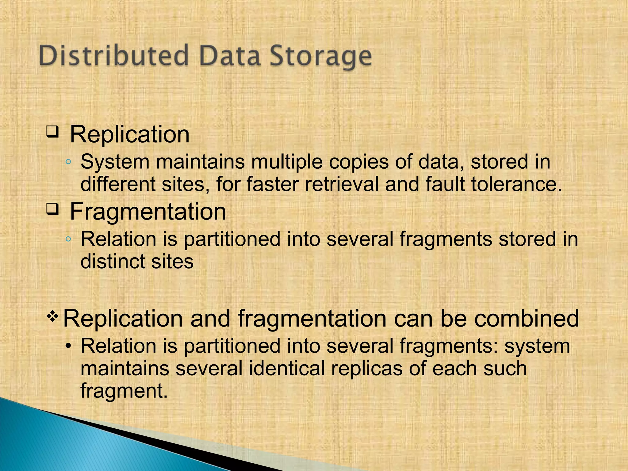  Replication
◦ System maintains multiple copies of data, stored in
different sites, for faster retrieval and fault tolerance.
 Fragmentation
◦ Relation is partitioned into several fragments stored in
distinct sites
Replication and fragmentation can be combined
• Relation is partitioned into several fragments: system
maintains several identical replicas of each such
fragment.
 