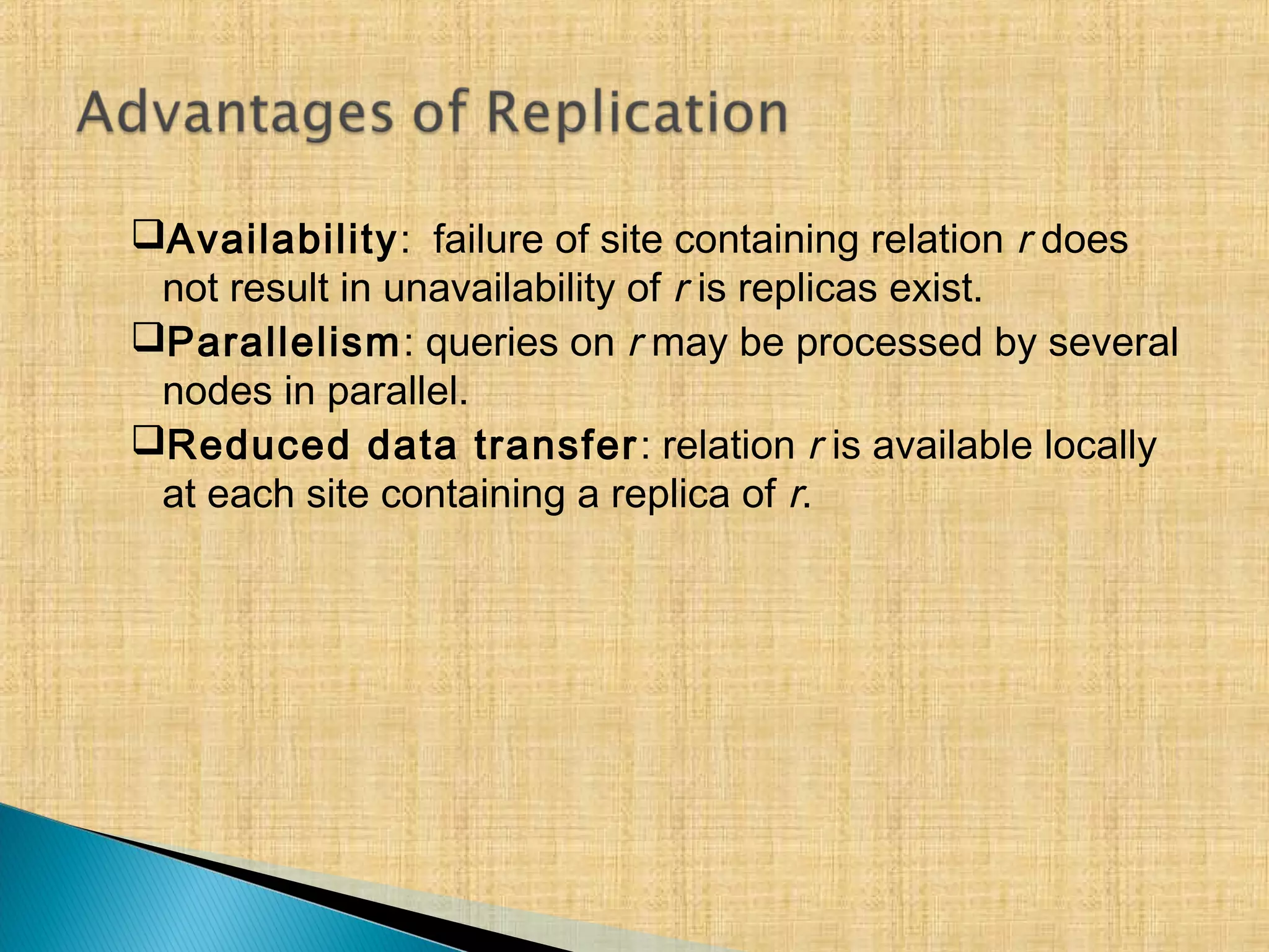 Availability: failure of site containing relation r does
not result in unavailability of r is replicas exist.
Parallelism: queries on r may be processed by several
nodes in parallel.
Reduced data transfer: relation r is available locally
at each site containing a replica of r.
 