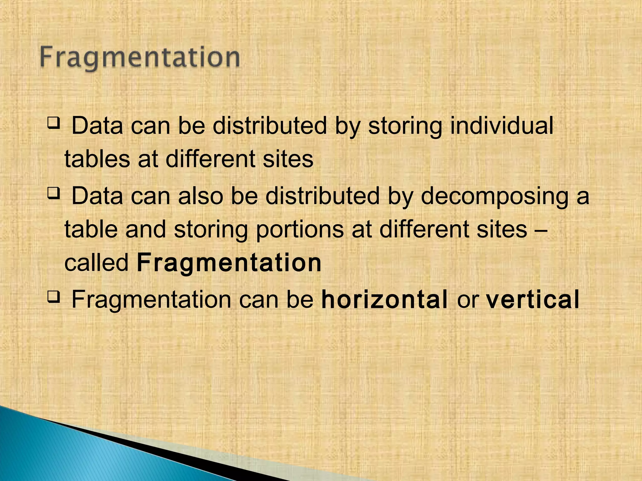  Data can be distributed by storing individual
tables at different sites
 Data can also be distributed by decomposing a
table and storing portions at different sites –
called Fragmentation
 Fragmentation can be horizontal or vertical
 