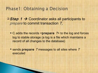  Step 1  Coordinator asks all participants to
prepare to commit transaction Ti.
 Ci adds the records <prepare T> to the log and forces
log to stable storage (a log is a file which maintains a
record of all changes to the database)
 sends prepare T messages to all sites where T
executed
 