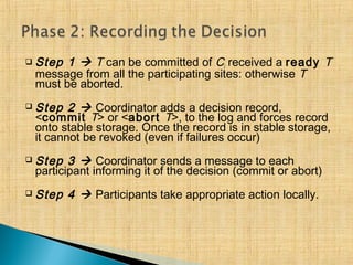  Step 1  T can be committed of Ci received a ready T
message from all the participating sites: otherwise T
must be aborted.
 Step 2  Coordinator adds a decision record,
<commit T> or <abort T>, to the log and forces record
onto stable storage. Once the record is in stable storage,
it cannot be revoked (even if failures occur)
 Step 3  Coordinator sends a message to each
participant informing it of the decision (commit or abort)
 Step 4  Participants take appropriate action locally.
 