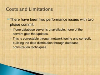  There have been two performance issues with two
phase commit:
◦ If one database server is unavailable, none of the
servers gets the updates.
◦ This is correctable through network tuning and correctly
building the data distribution through database
optimization techniques.
 