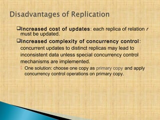 Increased cost of updates: each replica of relation r
must be updated.
Increased complexity of concurrency control:
concurrent updates to distinct replicas may lead to
inconsistent data unless special concurrency control
mechanisms are implemented.
 One solution: choose one copy as primary copy and apply
concurrency control operations on primary copy.
 
