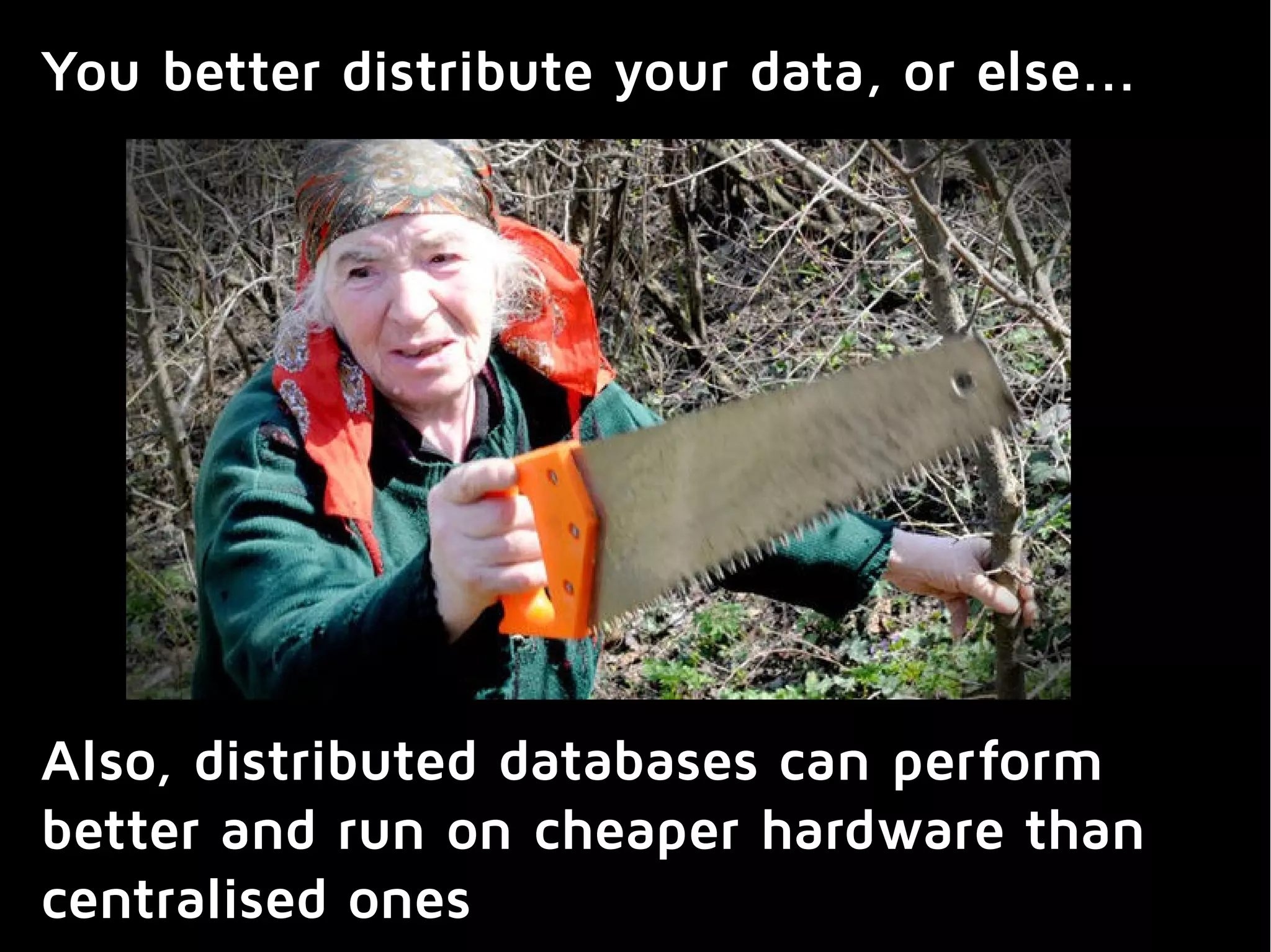 You better distribute your data, or else...
Also, distributed databases can perform
better and run on cheaper hardware than
centralised ones
 