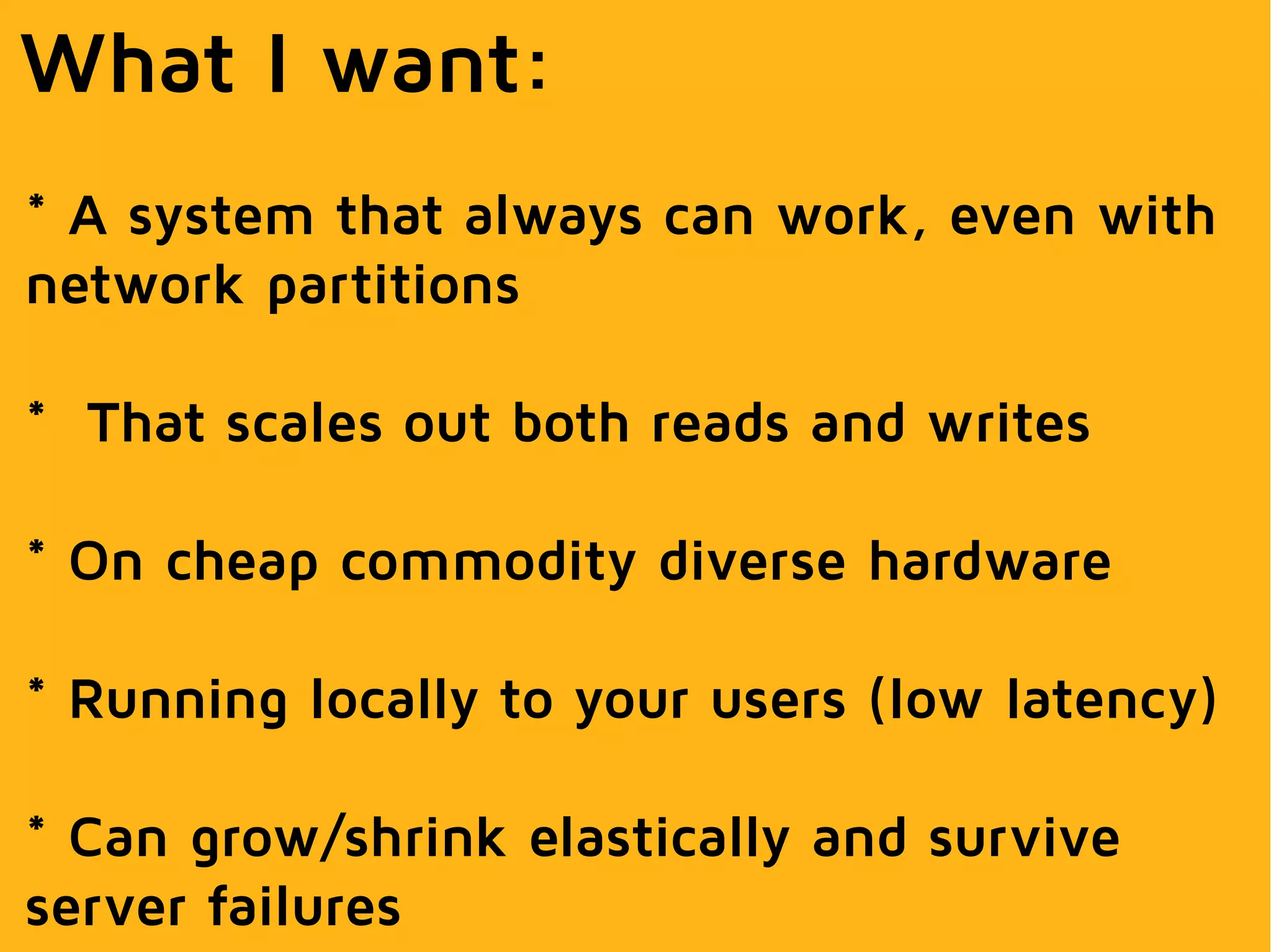 What I want:
* A system that always can work, even with
network partitions
* That scales out both reads and writes
* On cheap commodity diverse hardware
* Running locally to your users (low latency)
* Can grow/shrink elastically and survive
server failures
 