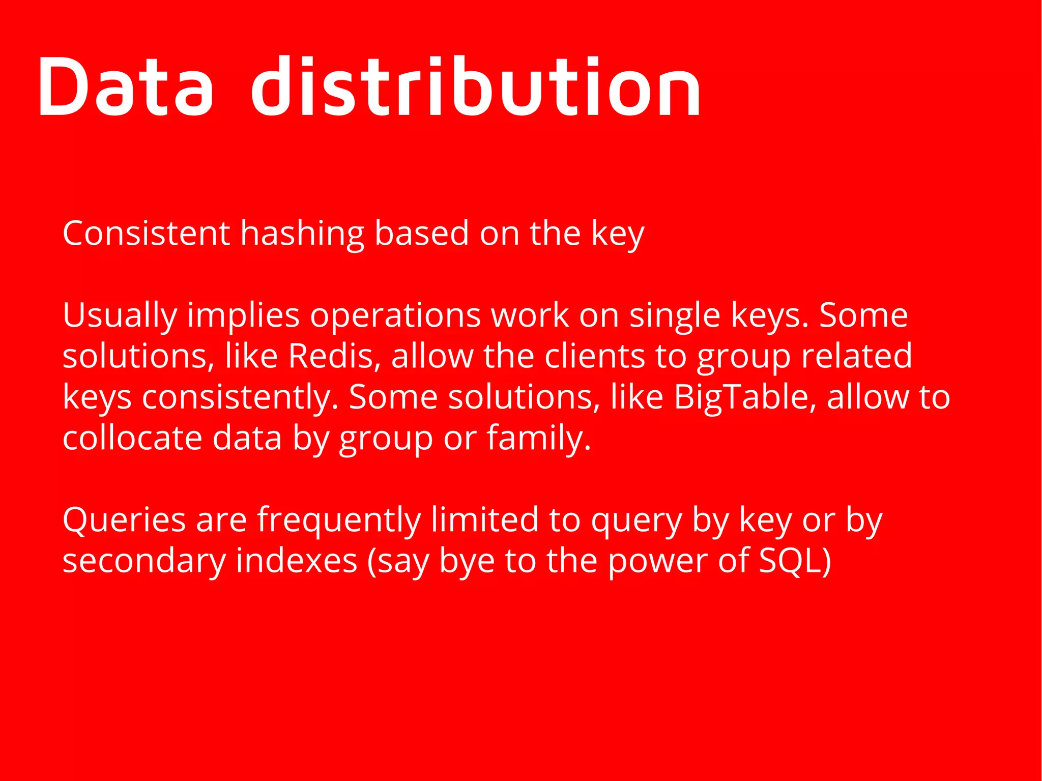 Data distribution
Consistent hashing based on the key
Usually implies operations work on single keys. Some
solutions, like Redis, allow the clients to group related
keys consistently. Some solutions, like BigTable, allow to
collocate data by group or family.
Queries are frequently limited to query by key or by
secondary indexes (say bye to the power of SQL)
 