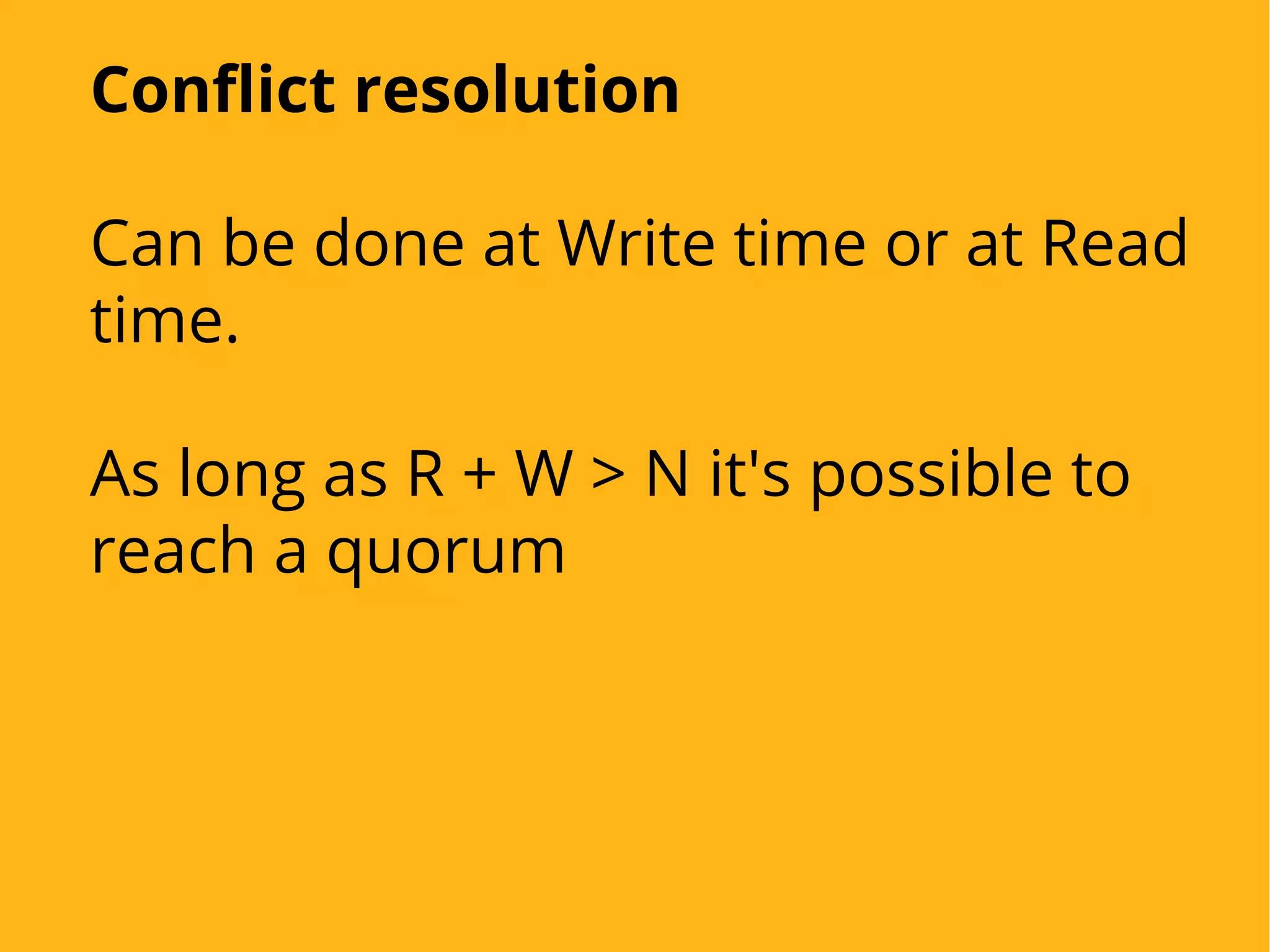 Conflict resolution
Can be done at Write time or at Read
time.
As long as R + W > N it's possible to
reach a quorum
 
