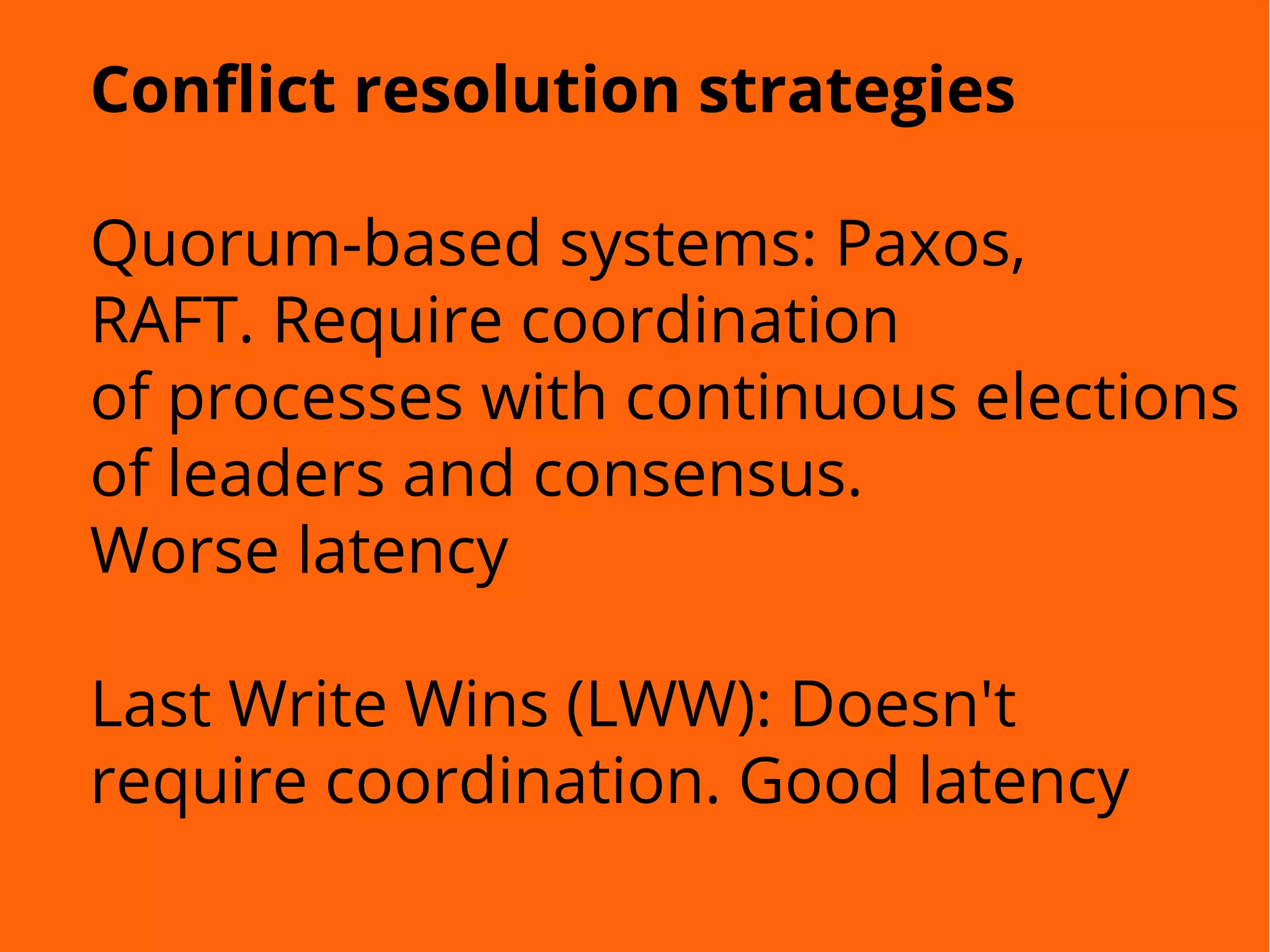 Conflict resolution strategies
Quorum-based systems: Paxos,
RAFT. Require coordination
of processes with continuous elections
of leaders and consensus.
Worse latency
Last Write Wins (LWW): Doesn't
require coordination. Good latency
 