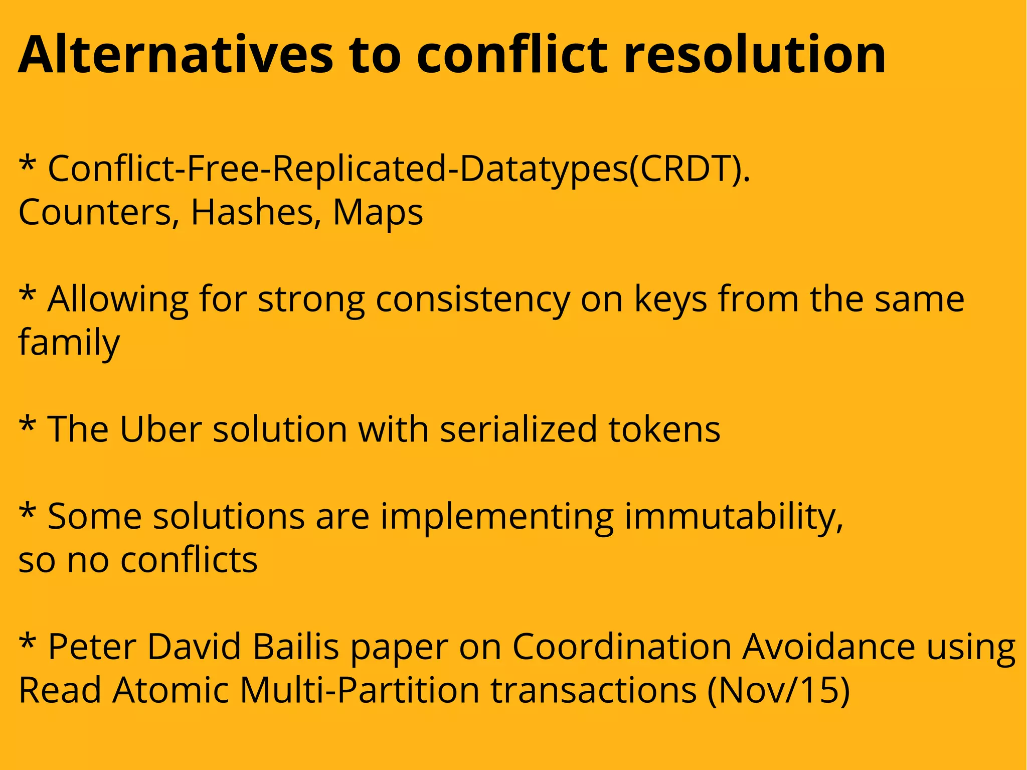 Alternatives to conflict resolution
* Conflict-Free-Replicated-Datatypes(CRDT).
Counters, Hashes, Maps
* Allowing for strong consistency on keys from the same
family
* The Uber solution with serialized tokens
* Some solutions are implementing immutability,
so no conflicts
* Peter David Bailis paper on Coordination Avoidance using
Read Atomic Multi-Partition transactions (Nov/15)
 