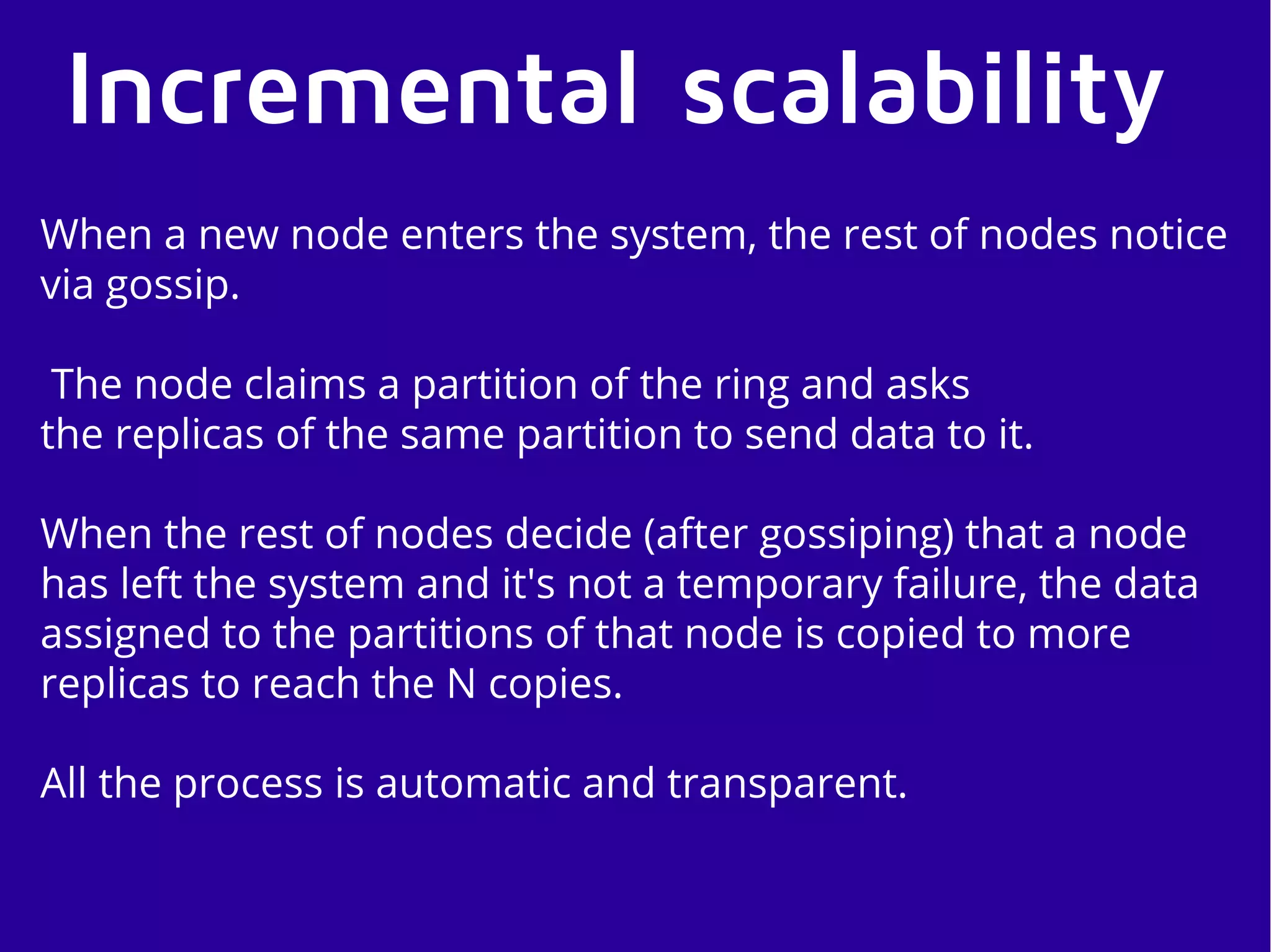 Incremental scalability
When a new node enters the system, the rest of nodes notice
via gossip.
The node claims a partition of the ring and asks
the replicas of the same partition to send data to it.
When the rest of nodes decide (after gossiping) that a node
has left the system and it's not a temporary failure, the data
assigned to the partitions of that node is copied to more
replicas to reach the N copies.
All the process is automatic and transparent.
 