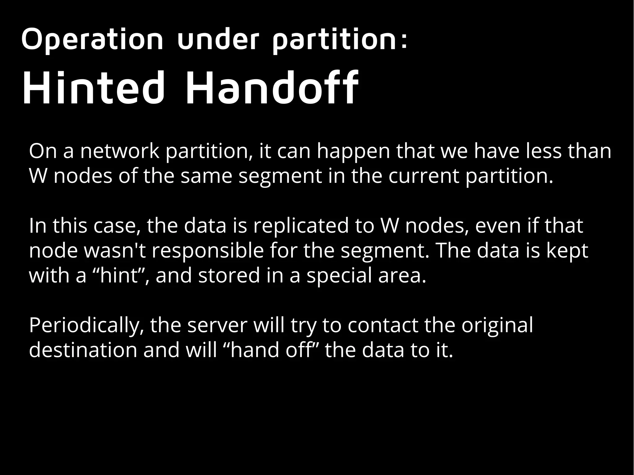 Operation under partition:
Hinted Handoff
On a network partition, it can happen that we have less than
W nodes of the same segment in the current partition.
In this case, the data is replicated to W nodes, even if that
node wasn't responsible for the segment. The data is kept
with a “hint”, and stored in a special area.
Periodically, the server will try to contact the original
destination and will “hand off” the data to it.
 