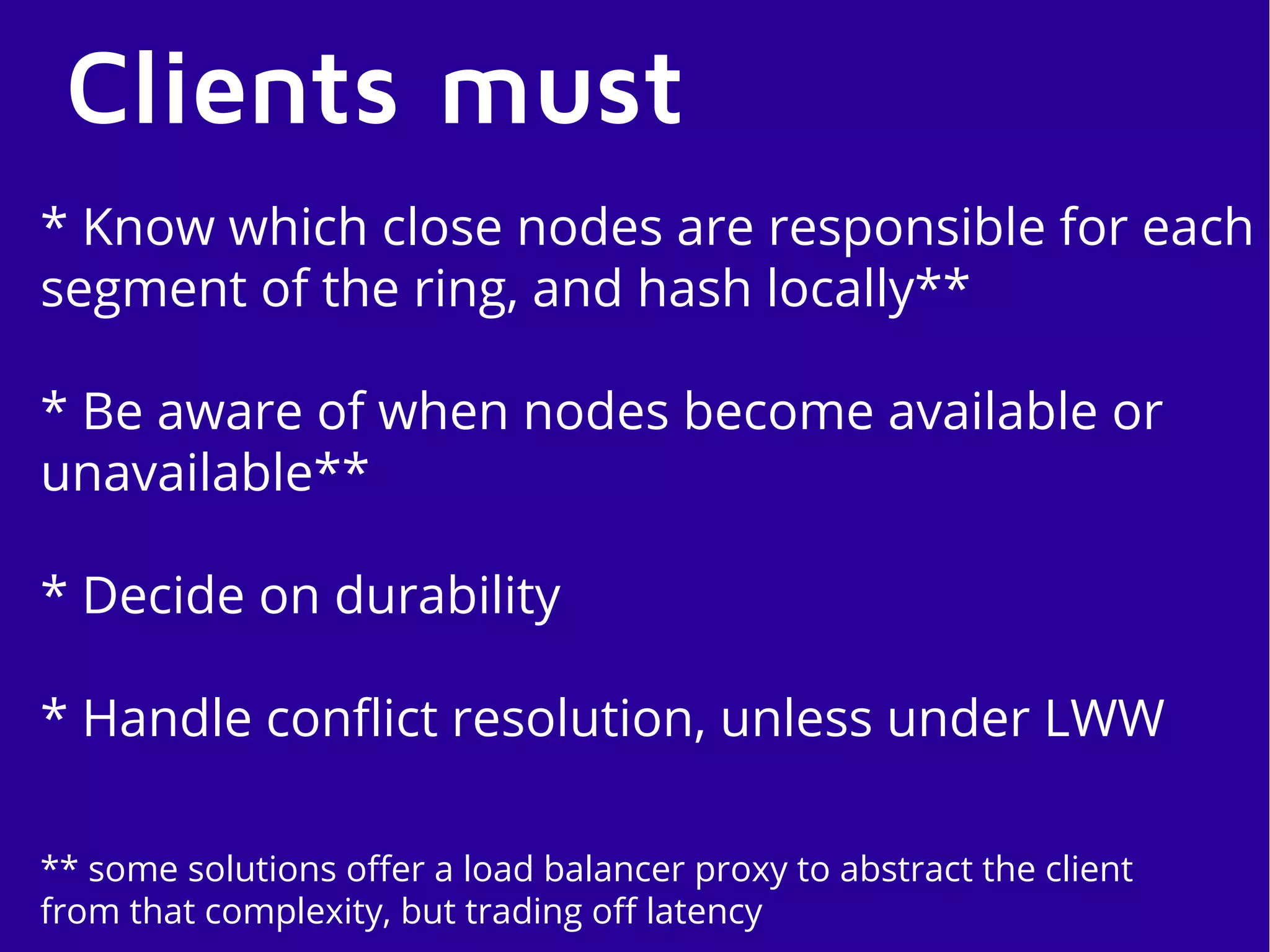 Clients must
* Know which close nodes are responsible for each
segment of the ring, and hash locally**
* Be aware of when nodes become available or
unavailable**
* Decide on durability
* Handle conflict resolution, unless under LWW
** some solutions offer a load balancer proxy to abstract the client
from that complexity, but trading off latency
 