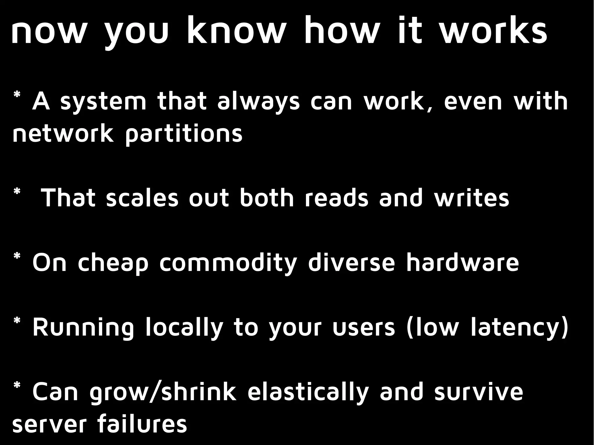 now you know how it works
* A system that always can work, even with
network partitions
* That scales out both reads and writes
* On cheap commodity diverse hardware
* Running locally to your users (low latency)
* Can grow/shrink elastically and survive
server failures
 