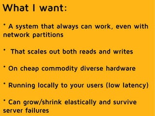 What I want:
* A system that always can work, even with
network partitions
* That scales out both reads and writes
* On cheap commodity diverse hardware
* Running locally to your users (low latency)
* Can grow/shrink elastically and survive
server failures
 