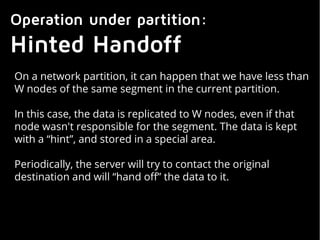 Operation under partition:
Hinted Handoff
On a network partition, it can happen that we have less than
W nodes of the same segment in the current partition.
In this case, the data is replicated to W nodes, even if that
node wasn't responsible for the segment. The data is kept
with a “hint”, and stored in a special area.
Periodically, the server will try to contact the original
destination and will “hand off” the data to it.
 