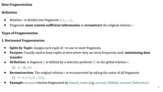 4
Data Fragmentation
Definition
● Relation r is divided into fragments r1, r2, ..., rn.
● Fragments must contain sufficient information to reconstruct the original relation r.
Types of Fragmentation
1. Horizontal Fragmentation
● Splits by Tuple: Assigns each tuple of r to one or more fragments.
● Purpose: Usually used to keep tuples at sites where they are most frequently used, minimizing data
transfer.
● Definition: A fragment ri is defined by a selection predicate Pi on the global relation r:
○ ri = σPi (r)
● Reconstruction: The original relation r is reconstructed by taking the union of all fragments:
○ r = r1 r
∪ 2 ... r
∪ ∪ n
● Example: account relation fragmented by branch_name (e.g., account_Hillside, account_Valleyview).
 