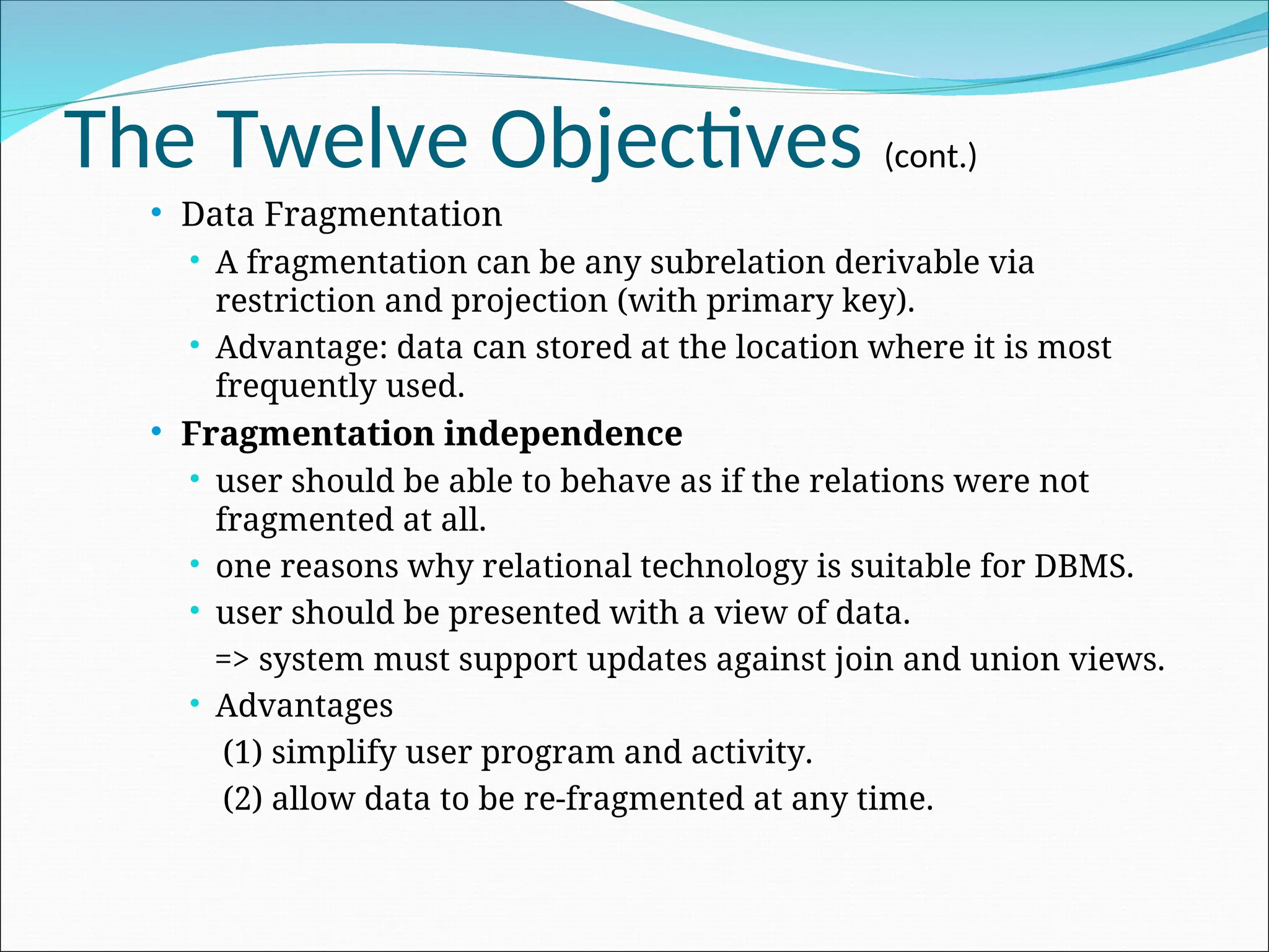 The Twelve Objectives (cont.)
 Data Fragmentation
 A fragmentation can be any subrelation derivable via
restriction and projection (with primary key).
 Advantage: data can stored at the location where it is most
frequently used.
 Fragmentation independence
 user should be able to behave as if the relations were not
fragmented at all.
 one reasons why relational technology is suitable for DBMS.
 user should be presented with a view of data.
=> system must support updates against join and union views.
 Advantages
(1) simplify user program and activity.
(2) allow data to be re-fragmented at any time.
 