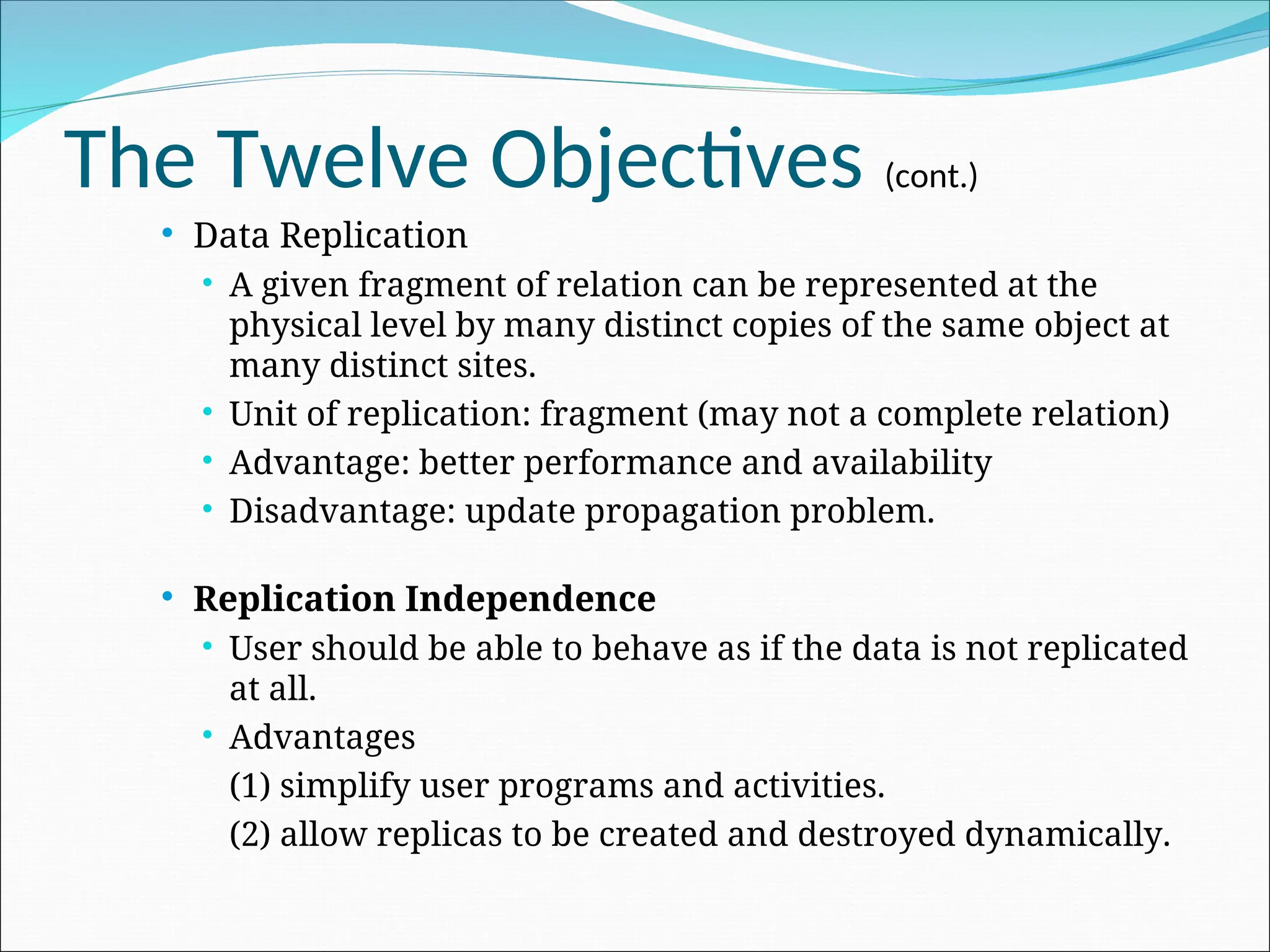 The Twelve Objectives (cont.)
 Data Replication
 A given fragment of relation can be represented at the
physical level by many distinct copies of the same object at
many distinct sites.
 Unit of replication: fragment (may not a complete relation)
 Advantage: better performance and availability
 Disadvantage: update propagation problem.
 Replication Independence
 User should be able to behave as if the data is not replicated
at all.
 Advantages
(1) simplify user programs and activities.
(2) allow replicas to be created and destroyed dynamically.
 