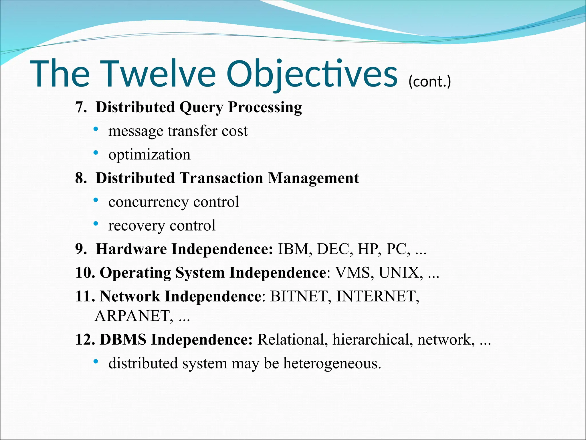 The Twelve Objectives (cont.)
7. Distributed Query Processing
 message transfer cost
 optimization
8. Distributed Transaction Management
 concurrency control
 recovery control
9. Hardware Independence: IBM, DEC, HP, PC, ...
10. Operating System Independence: VMS, UNIX, ...
11. Network Independence: BITNET, INTERNET,
ARPANET, ...
12. DBMS Independence: Relational, hierarchical, network, ...
 distributed system may be heterogeneous.
 