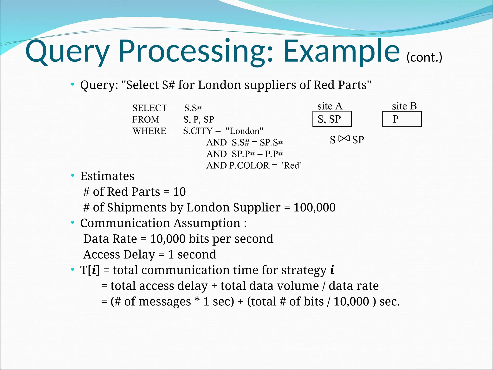 Query Processing: Example (cont.)
 Query: "Select S# for London suppliers of Red Parts"
 Estimates
# of Red Parts = 10
# of Shipments by London Supplier = 100,000
 Communication Assumption :
Data Rate = 10,000 bits per second
Access Delay = 1 second
 T[i] = total communication time for strategy i
= total access delay + total data volume / data rate
= (# of messages * 1 sec) + (total # of bits / 10,000 ) sec.
SELECT S.S#
FROM S, P, SP
WHERE S.CITY = "London"
AND S.S# = SP.S#
AND SP.P# = P.P#
AND P.COLOR = 'Red'
site A site B
S, SP P
S SP
 