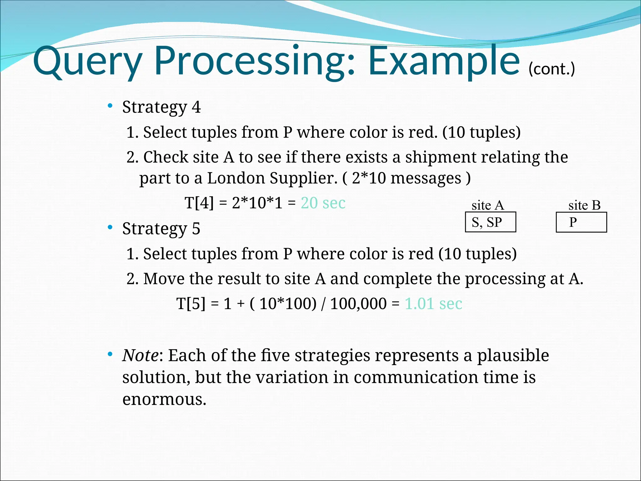 Query Processing: Example (cont.)
 Strategy 4
1. Select tuples from P where color is red. (10 tuples)
2. Check site A to see if there exists a shipment relating the
part to a London Supplier. ( 2*10 messages )
T[4] = 2*10*1 = 20 sec
 Strategy 5
1. Select tuples from P where color is red (10 tuples)
2. Move the result to site A and complete the processing at A.
T[5] = 1 + ( 10*100) / 100,000 = 1.01 sec
 Note: Each of the five strategies represents a plausible
solution, but the variation in communication time is
enormous.
site A site B
S, SP P
 