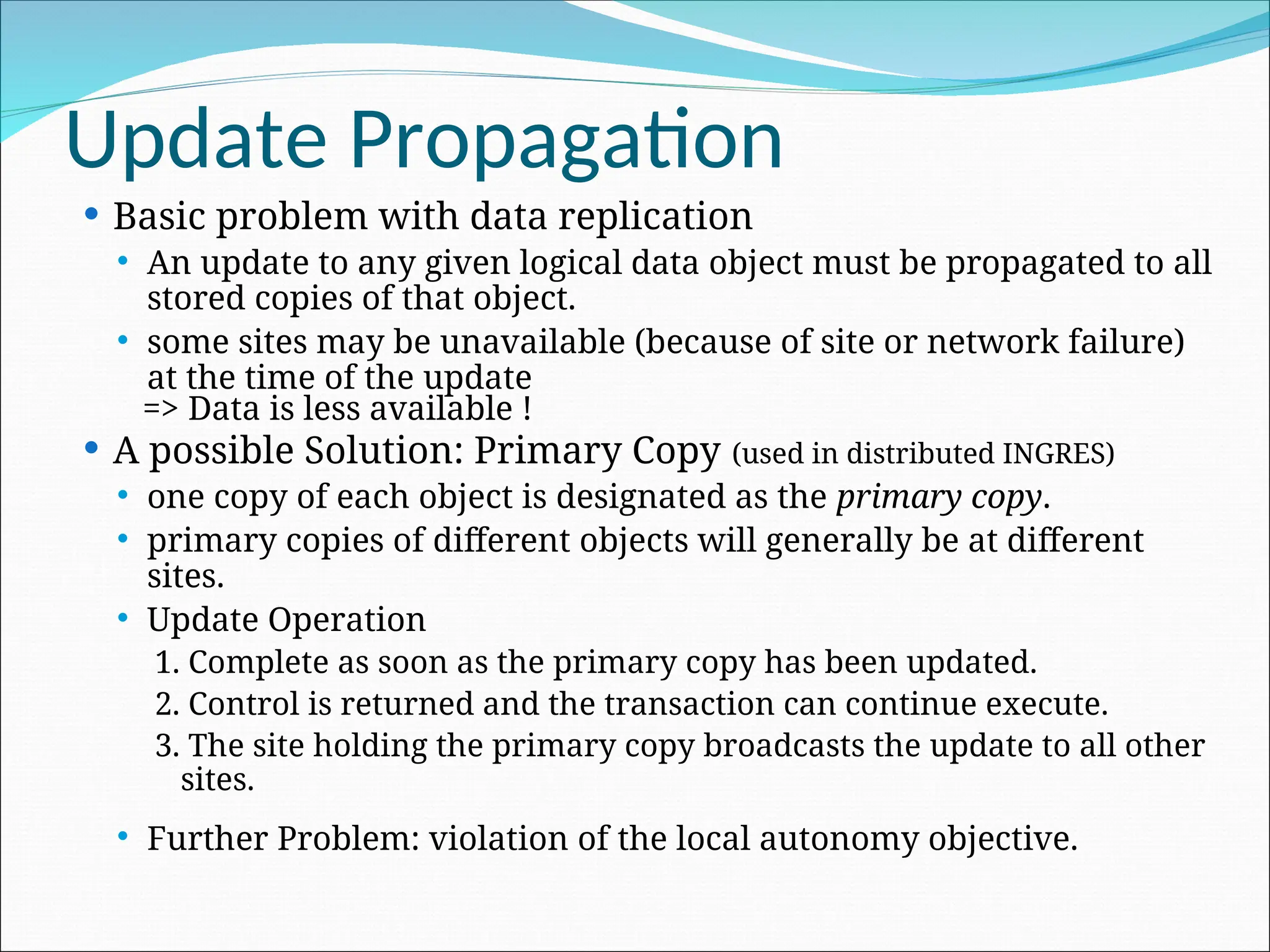 Update Propagation
 Basic problem with data replication
 An update to any given logical data object must be propagated to all
stored copies of that object.
 some sites may be unavailable (because of site or network failure)
at the time of the update
=> Data is less available !
 A possible Solution: Primary Copy (used in distributed INGRES)
 one copy of each object is designated as the primary copy.
 primary copies of different objects will generally be at different
sites.
 Update Operation
1. Complete as soon as the primary copy has been updated.
2. Control is returned and the transaction can continue execute.
3. The site holding the primary copy broadcasts the update to all other
sites.
 Further Problem: violation of the local autonomy objective.
 