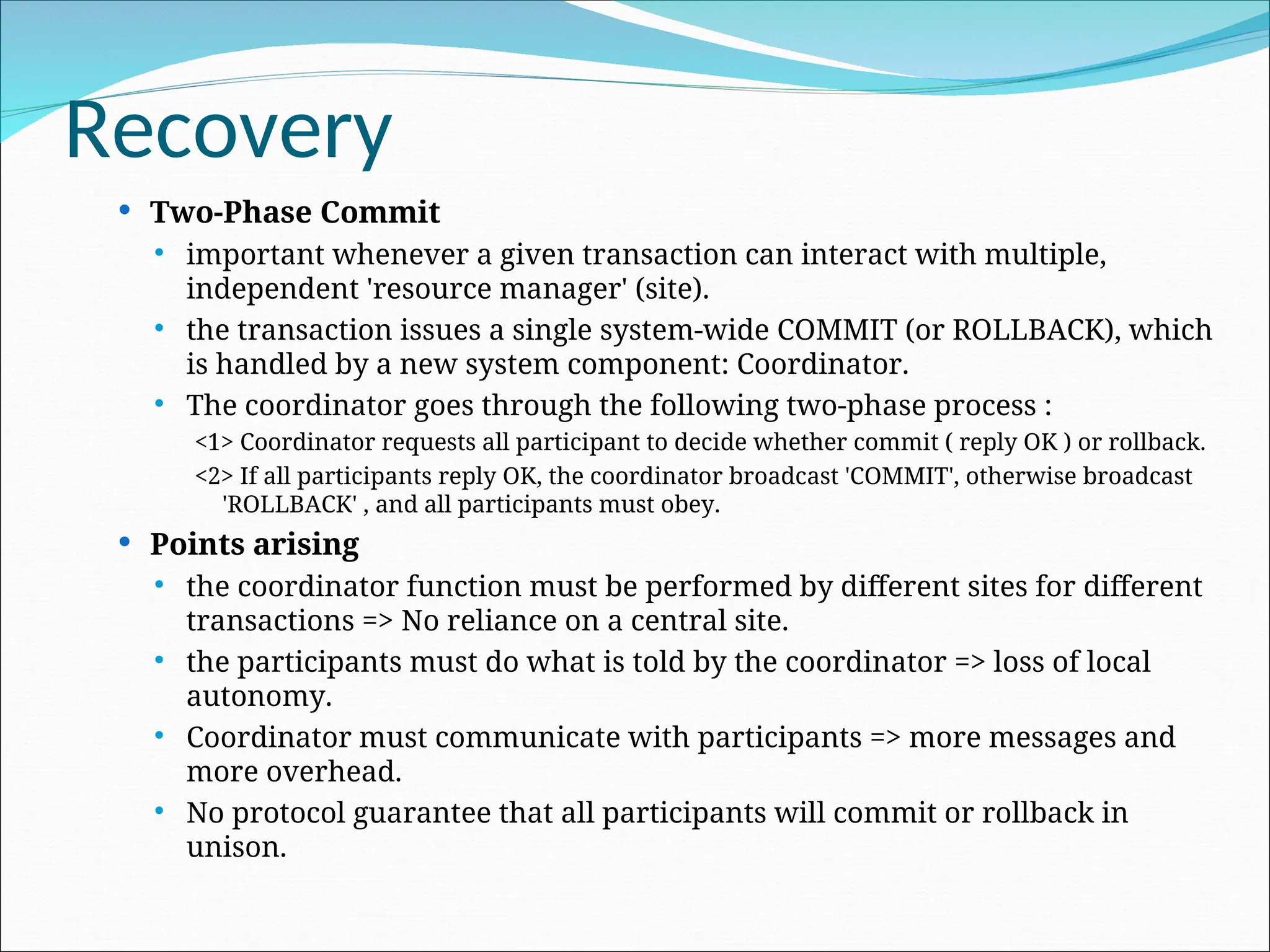 Recovery
 Two-Phase Commit
 important whenever a given transaction can interact with multiple,
independent 'resource manager' (site).
 the transaction issues a single system-wide COMMIT (or ROLLBACK), which
is handled by a new system component: Coordinator.
 The coordinator goes through the following two-phase process :
<1> Coordinator requests all participant to decide whether commit ( reply OK ) or rollback.
<2> If all participants reply OK, the coordinator broadcast 'COMMIT', otherwise broadcast
'ROLLBACK' , and all participants must obey.
 Points arising
 the coordinator function must be performed by different sites for different
transactions => No reliance on a central site.
 the participants must do what is told by the coordinator => loss of local
autonomy.
 Coordinator must communicate with participants => more messages and
more overhead.
 No protocol guarantee that all participants will commit or rollback in
unison.
 