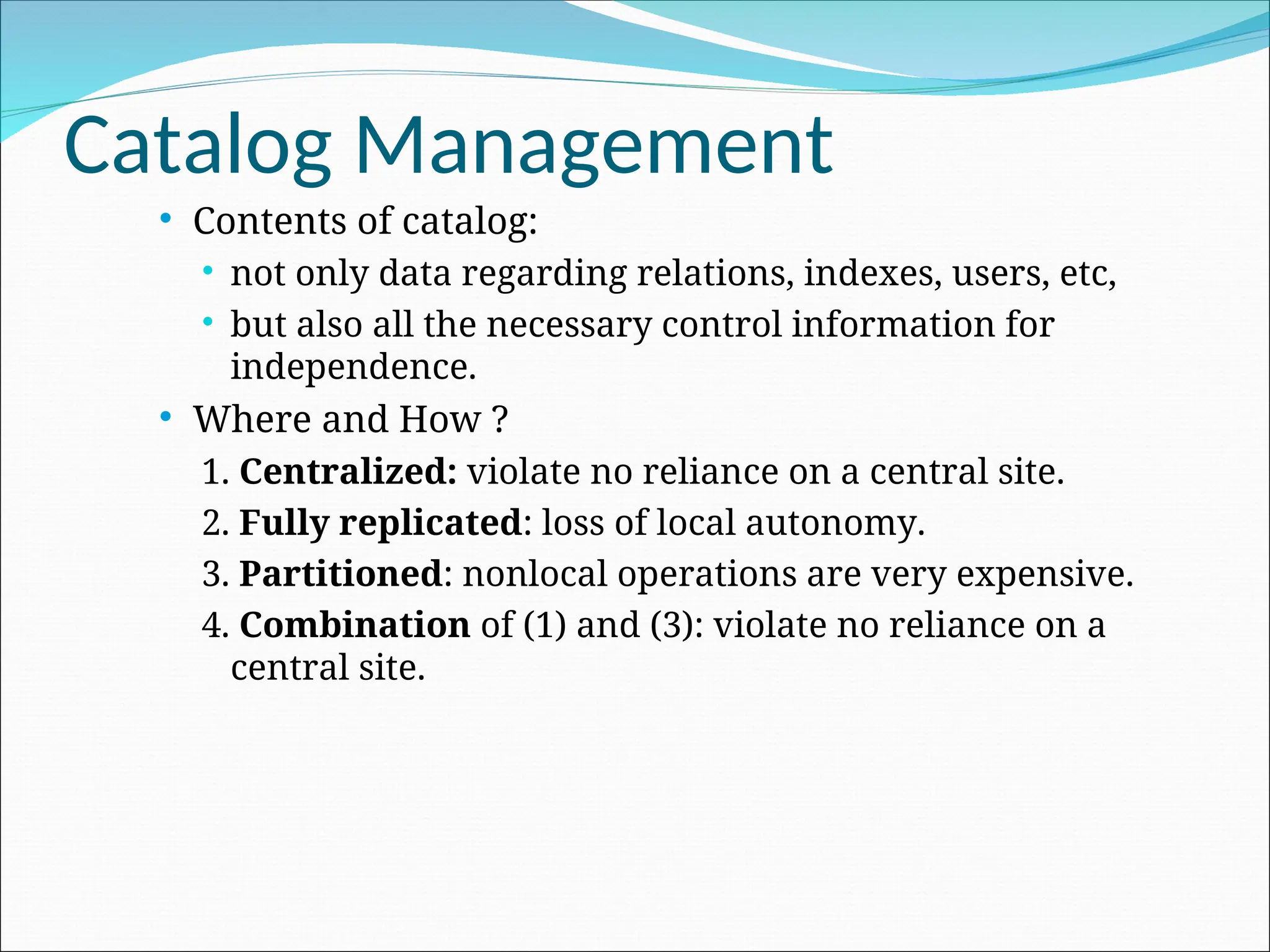 Catalog Management
 Contents of catalog:
 not only data regarding relations, indexes, users, etc,
 but also all the necessary control information for
independence.
 Where and How ?
1. Centralized: violate no reliance on a central site.
2. Fully replicated: loss of local autonomy.
3. Partitioned: nonlocal operations are very expensive.
4. Combination of (1) and (3): violate no reliance on a
central site.
 