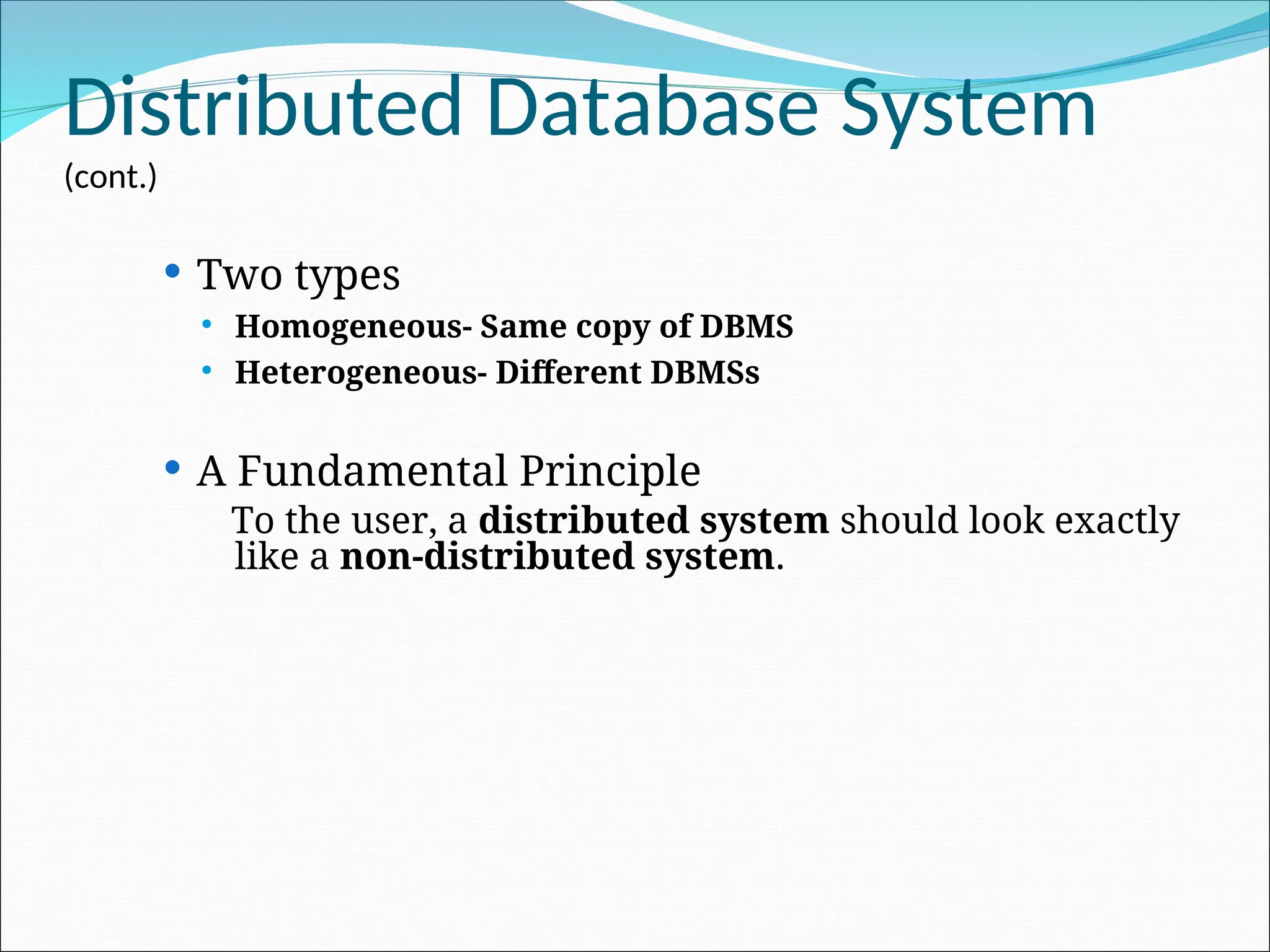 Distributed Database System
(cont.)
 Two types
 Homogeneous- Same copy of DBMS
 Heterogeneous- Different DBMSs
 A Fundamental Principle
To the user, a distributed system should look exactly
like a non-distributed system.
 
