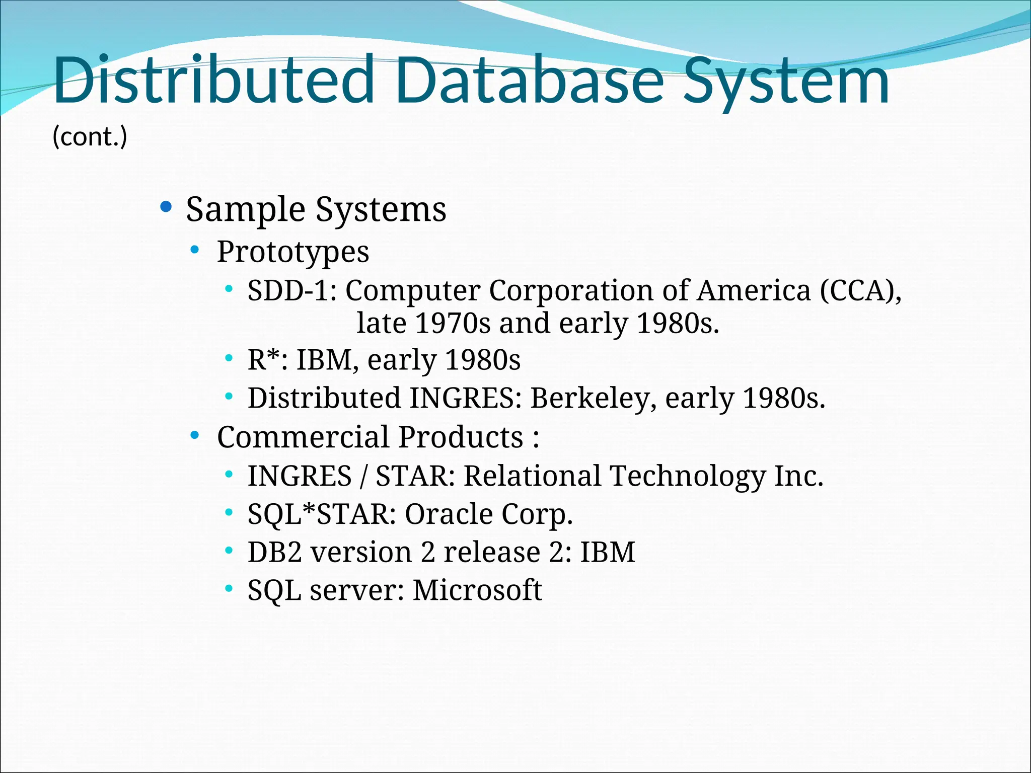 Distributed Database System
(cont.)
 Sample Systems
 Prototypes
 SDD-1: Computer Corporation of America (CCA),
late 1970s and early 1980s.
 R*: IBM, early 1980s
 Distributed INGRES: Berkeley, early 1980s.
 Commercial Products :
 INGRES / STAR: Relational Technology Inc.
 SQL*STAR: Oracle Corp.
 DB2 version 2 release 2: IBM
 SQL server: Microsoft
 