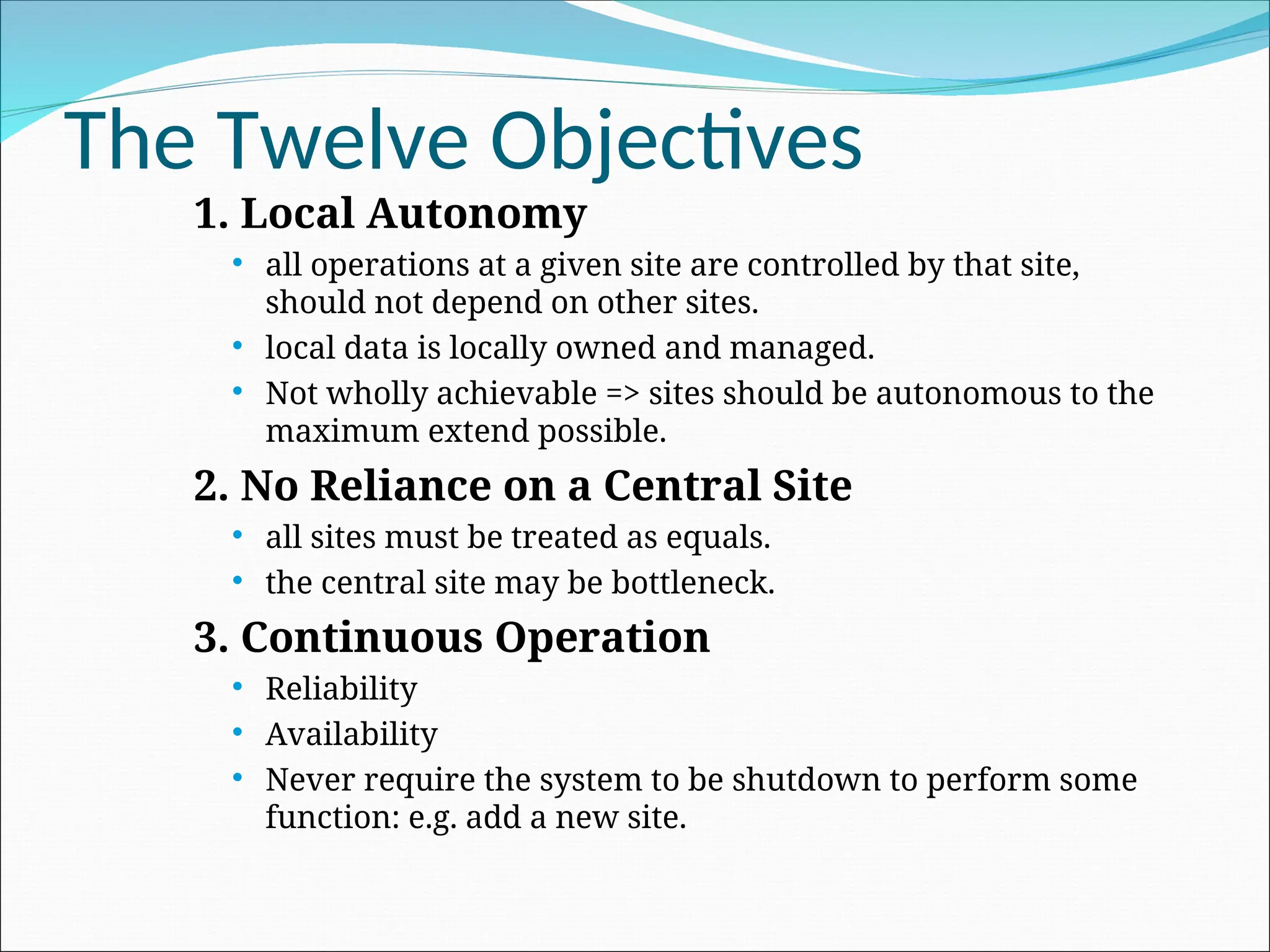 The Twelve Objectives
1. Local Autonomy
 all operations at a given site are controlled by that site,
should not depend on other sites.
 local data is locally owned and managed.
 Not wholly achievable => sites should be autonomous to the
maximum extend possible.
2. No Reliance on a Central Site
 all sites must be treated as equals.
 the central site may be bottleneck.
3. Continuous Operation
 Reliability
 Availability
 Never require the system to be shutdown to perform some
function: e.g. add a new site.
 