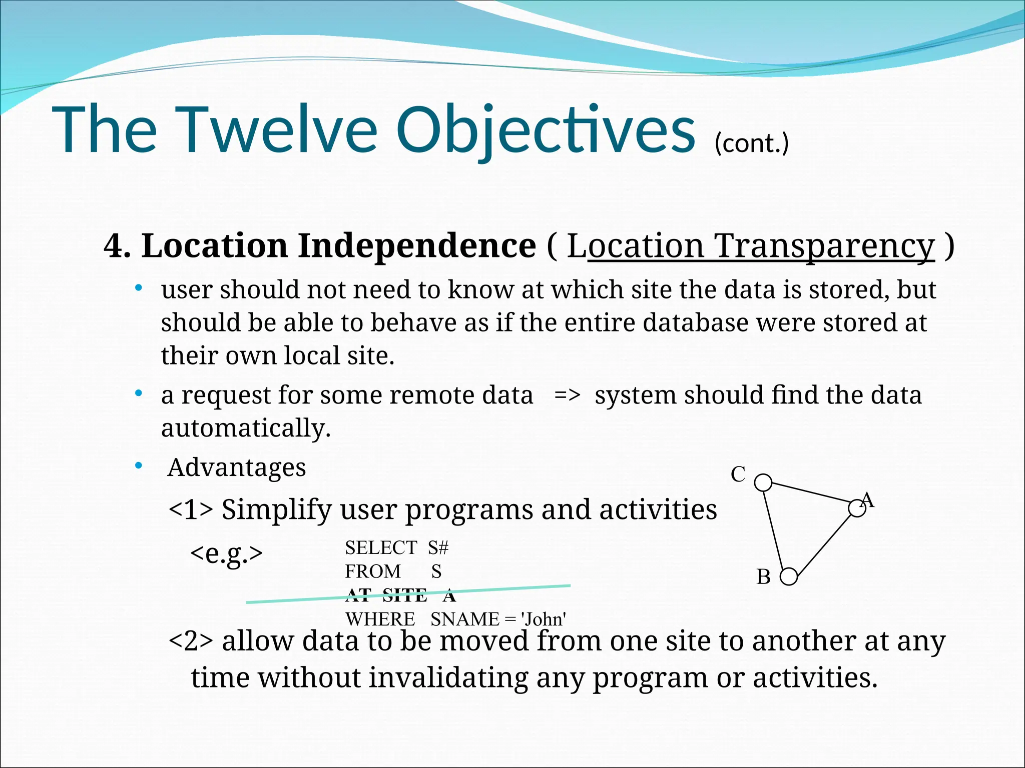 The Twelve Objectives (cont.)
4. Location Independence ( Location Transparency )
 user should not need to know at which site the data is stored, but
should be able to behave as if the entire database were stored at
their own local site.
 a request for some remote data => system should find the data
automatically.
 Advantages
<1> Simplify user programs and activities
<e.g.>
<2> allow data to be moved from one site to another at any
time without invalidating any program or activities.
SELECT S#
FROM S
AT SITE A
WHERE SNAME = 'John'
A
B
C
 