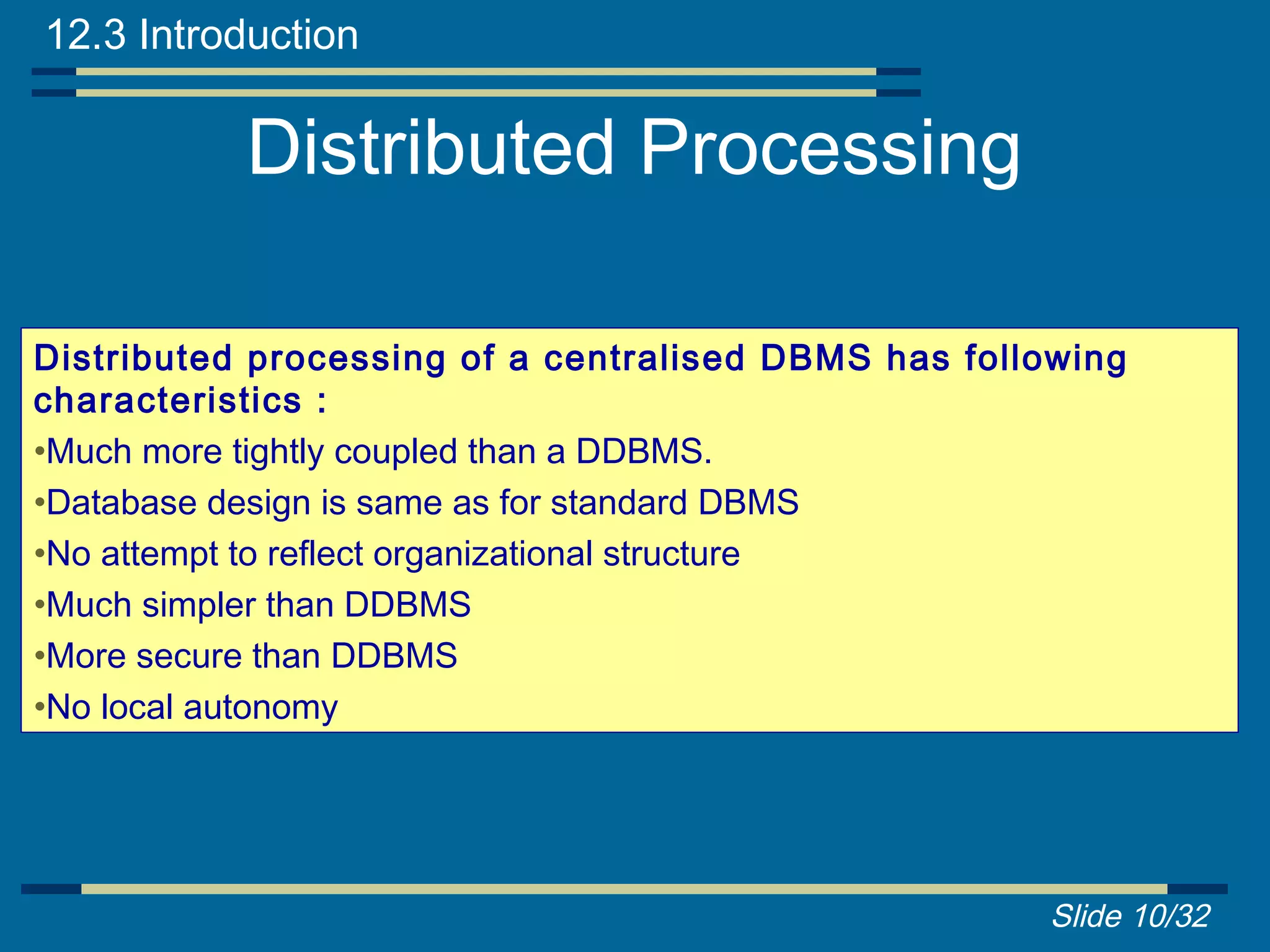 12.3 Introduction

           Distributed Processing

Distributed processing of a centralised DBMS has following
characteristics :
•Much more tightly coupled than a DDBMS.
•Database design is same as for standard DBMS
•No attempt to reflect organizational structure
•Much simpler than DDBMS
•More secure than DDBMS
•No local autonomy




                                                     Slide 10/32
 