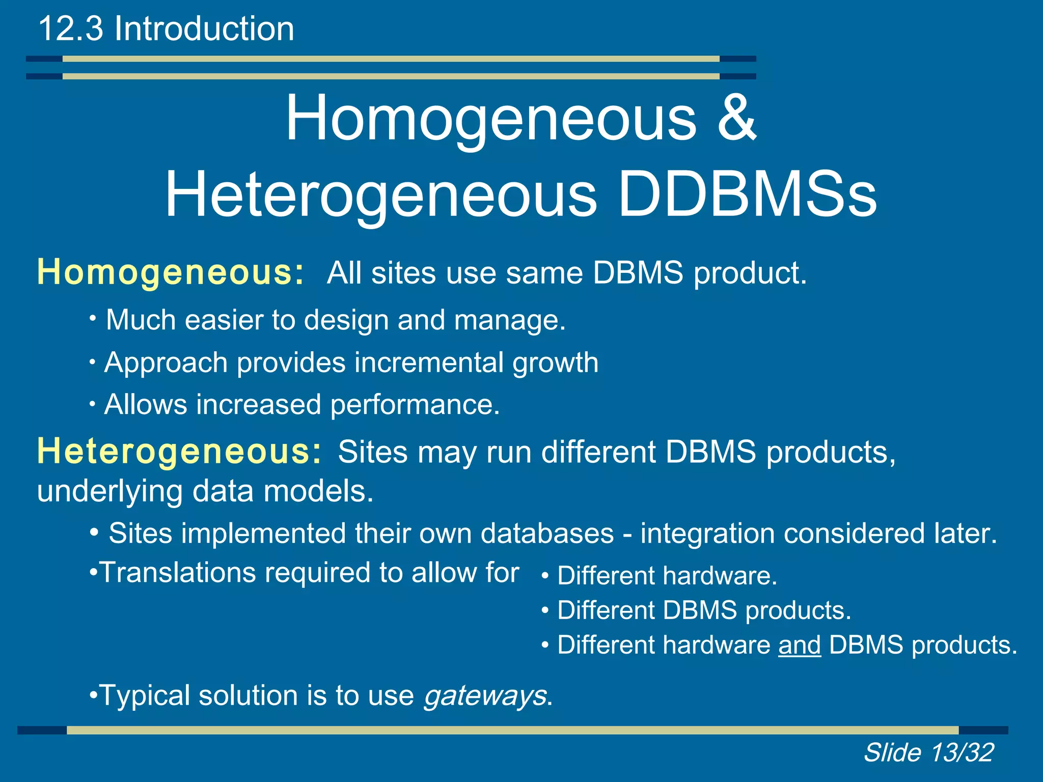 12.3 Introduction

              Homogeneous &
          Heterogeneous DDBMSs
Homogeneous: All sites use same DBMS product.
    • Much easier to design and manage.
    • Approach provides incremental growth
    • Allows increased performance.

Heterogeneous: Sites may run different DBMS products,
underlying data models.
   • Sites implemented their own databases - integration considered later.
    •Translations required to allow for • Different hardware.
                                         • Different DBMS products.
                                         • Different hardware and DBMS products.
    •Typical solution is to use gateways.
                                                                   Slide 13/32
 