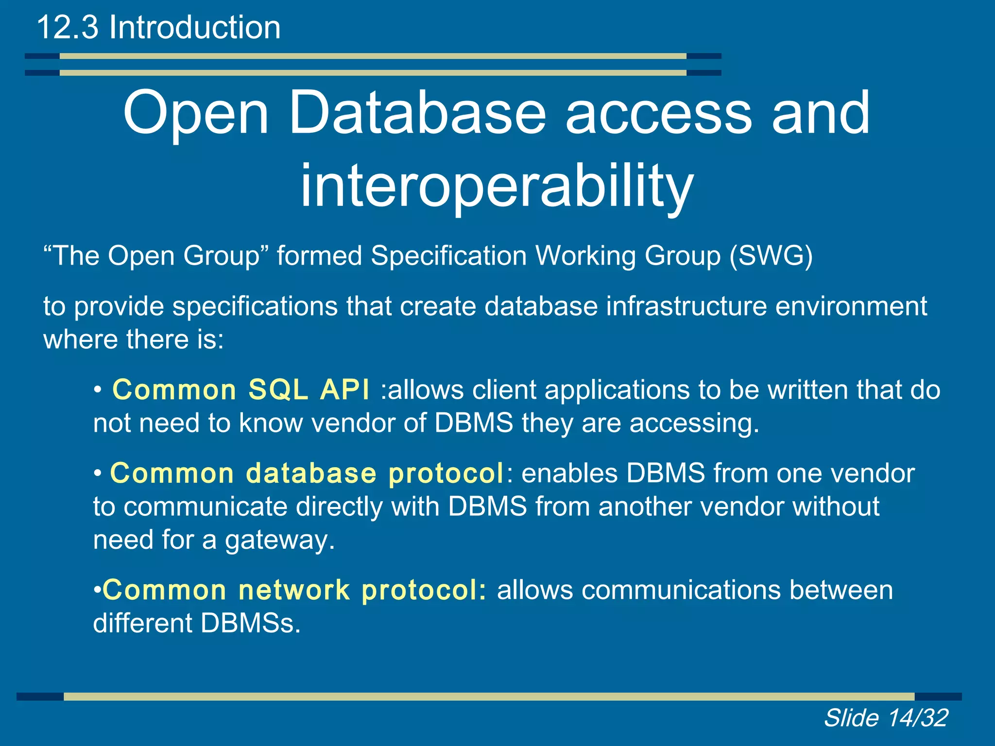 12.3 Introduction

      Open Database access and
           interoperability
“The Open Group” formed Specification Working Group (SWG)
to provide specifications that create database infrastructure environment
where there is:
    • Common SQL API :allows client applications to be written that do
    not need to know vendor of DBMS they are accessing.
    • Common database protocol : enables DBMS from one vendor
    to communicate directly with DBMS from another vendor without
    need for a gateway.
    •Common network protocol: allows communications between
    different DBMSs.


                                                                Slide 14/32
 