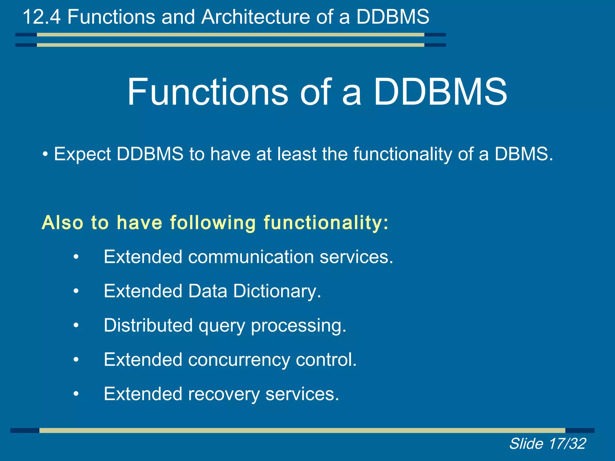12.4 Functions and Architecture of a DDBMS


           Functions of a DDBMS
  • Expect DDBMS to have at least the functionality of a DBMS.


  Also to have following functionality:
     •   Extended communication services.
     •   Extended Data Dictionary.
     •   Distributed query processing.
     •   Extended concurrency control.
     •   Extended recovery services.

                                                        Slide 17/32
 