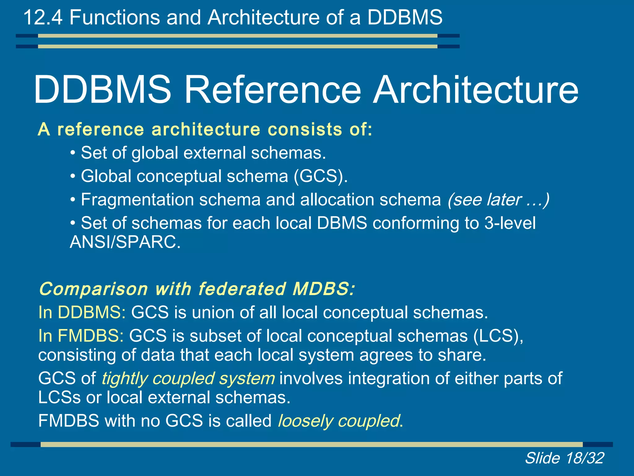 12.4 Functions and Architecture of a DDBMS


 DDBMS Reference Architecture
 A reference architecture consists of:
    • Set of global external schemas.
    • Global conceptual schema (GCS).
    • Fragmentation schema and allocation schema (see later …)
    • Set of schemas for each local DBMS conforming to 3-level
    ANSI/SPARC.

 Comparison with federated MDBS:
 In DDBMS: GCS is union of all local conceptual schemas.
 In FMDBS: GCS is subset of local conceptual schemas (LCS),
 consisting of data that each local system agrees to share.
 GCS of tightly coupled system involves integration of either parts of
 LCSs or local external schemas.
 FMDBS with no GCS is called loosely coupled.

                                                                Slide 18/32
 