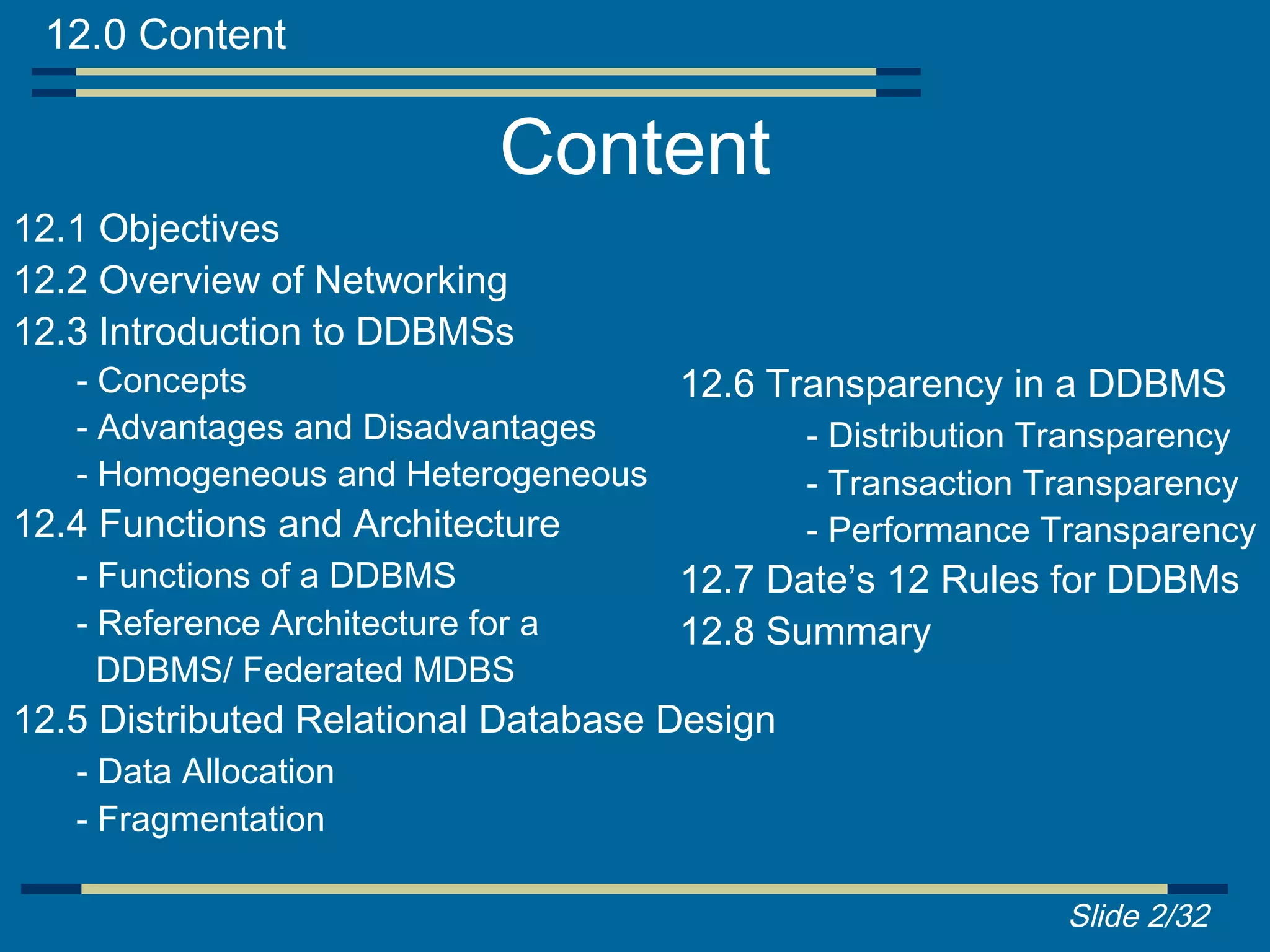 12.0 Content

                           Content
12.1 Objectives
12.2 Overview of Networking
12.3 Introduction to DDBMSs
   - Concepts                      12.6 Transparency in a DDBMS
   - Advantages and Disadvantages         - Distribution Transparency
   - Homogeneous and Heterogeneous        - Transaction Transparency
12.4 Functions and Architecture           - Performance Transparency
   - Functions of a DDBMS          12.7 Date’s 12 Rules for DDBMs
   - Reference Architecture for a  12.8 Summary
     DDBMS/ Federated MDBS
12.5 Distributed Relational Database Design
   - Data Allocation
   - Fragmentation

                                                          Slide 2/32
 