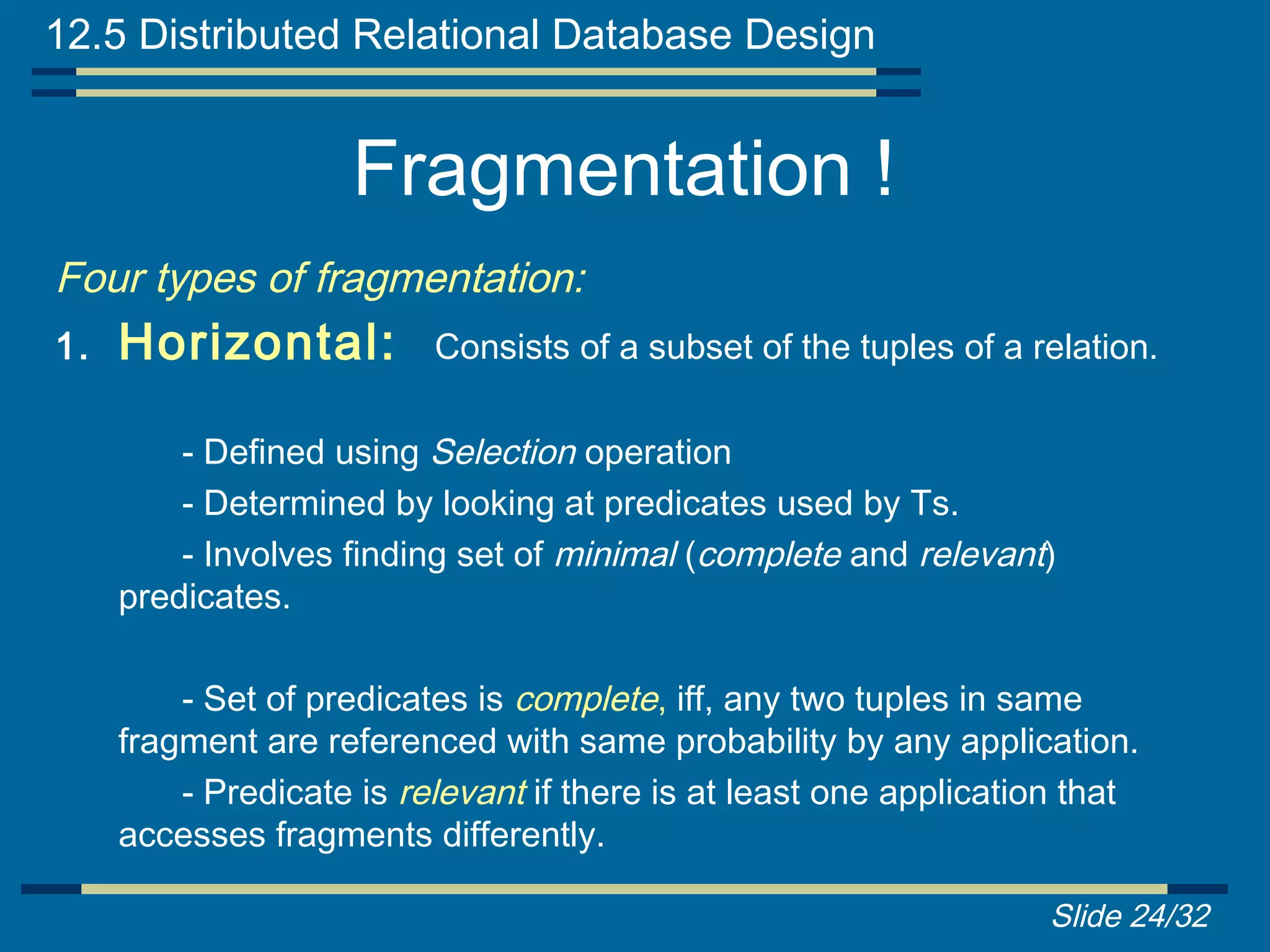12.5 Distributed Relational Database Design


                    Fragmentation !
Four types of fragmentation:
1.   Horizontal:          Consists of a subset of the tuples of a relation.

         - Defined using Selection operation
         - Determined by looking at predicates used by Ts.
         - Involves finding set of minimal (complete and relevant)
     predicates.

         - Set of predicates is complete, iff, any two tuples in same
     fragment are referenced with same probability by any application.
         - Predicate is relevant if there is at least one application that
     accesses fragments differently.

                                                                   Slide 24/32
 