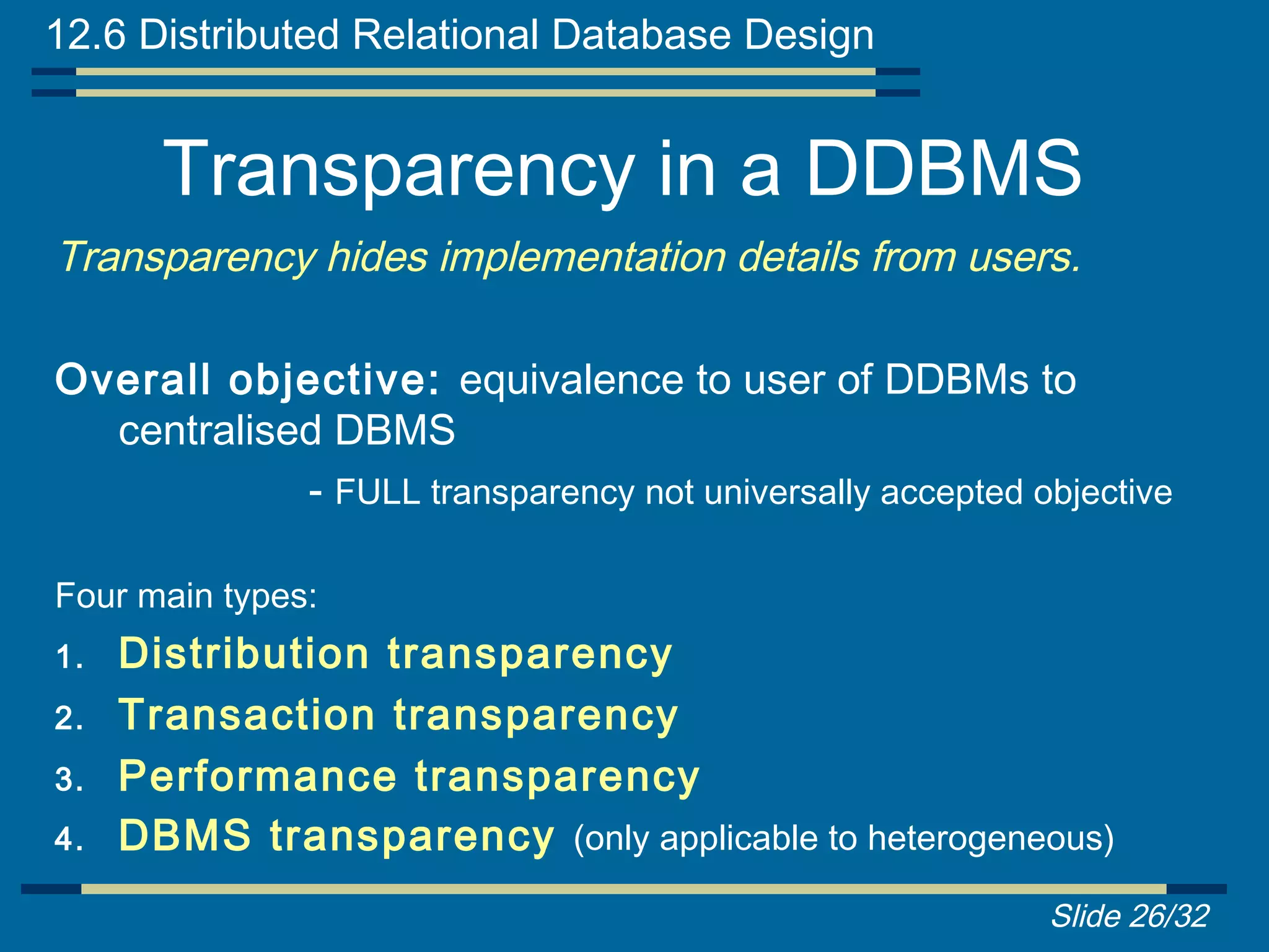 12.6 Distributed Relational Database Design


       Transparency in a DDBMS
Transparency hides implementation details from users.

Overall objective: equivalence to user of DDBMs to
  centralised DBMS
            - FULL transparency not universally accepted objective

Four main types:
1.   Distribution transparency
2.   Transaction transparency
3.   Performance transparency
4.   DBMS transparency (only applicable to heterogeneous)
                                                          Slide 26/32
 