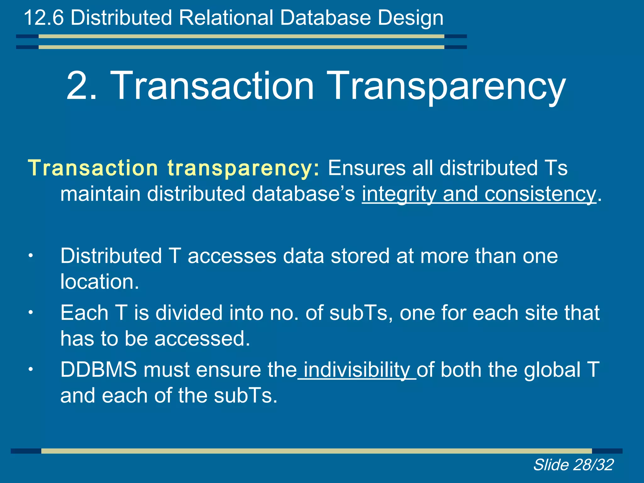 12.6 Distributed Relational Database Design


    2. Transaction Transparency
Transaction transparency: Ensures all distributed Ts
   maintain distributed database’s integrity and consistency.

•   Distributed T accesses data stored at more than one
    location.
•   Each T is divided into no. of subTs, one for each site that
    has to be accessed.
•   DDBMS must ensure the indivisibility of both the global T
    and each of the subTs.


                                                       Slide 28/32
 