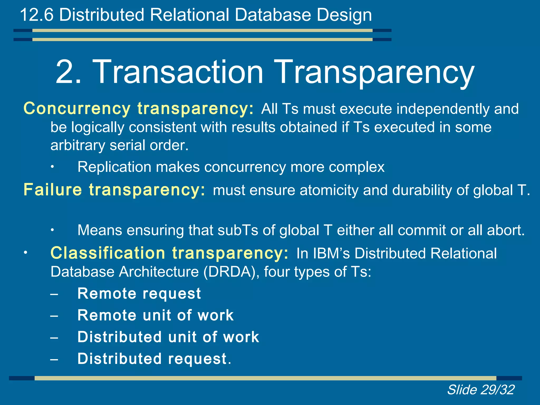 12.6 Distributed Relational Database Design


        2. Transaction Transparency
Concurrency transparency: All Ts must execute independently and
    be logically consistent with results obtained if Ts executed in some
    arbitrary serial order.
    •   Replication makes concurrency more complex
Failure transparency: must ensure atomicity and durability of global T.

    •    Means ensuring that subTs of global T either all commit or all abort.
•   Classification transparency: In IBM’s Distributed Relational
    Database Architecture (DRDA), four types of Ts:
    – Remote request
    – Remote unit of work
    – Distributed unit of work
    – Distributed request .

                                                                 Slide 29/32
 