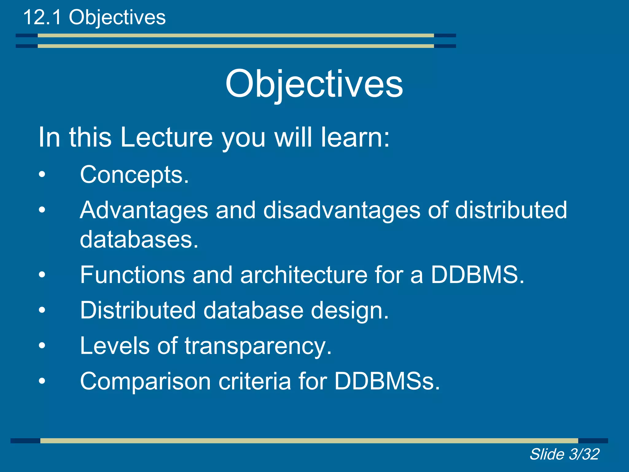 12.1 Objectives


                  Objectives
 In this Lecture you will learn:
 •   Concepts.
 •   Advantages and disadvantages of distributed
     databases.
 •   Functions and architecture for a DDBMS.
 •   Distributed database design.
 •   Levels of transparency.
 •   Comparison criteria for DDBMSs.

                                            Slide 3/32
 