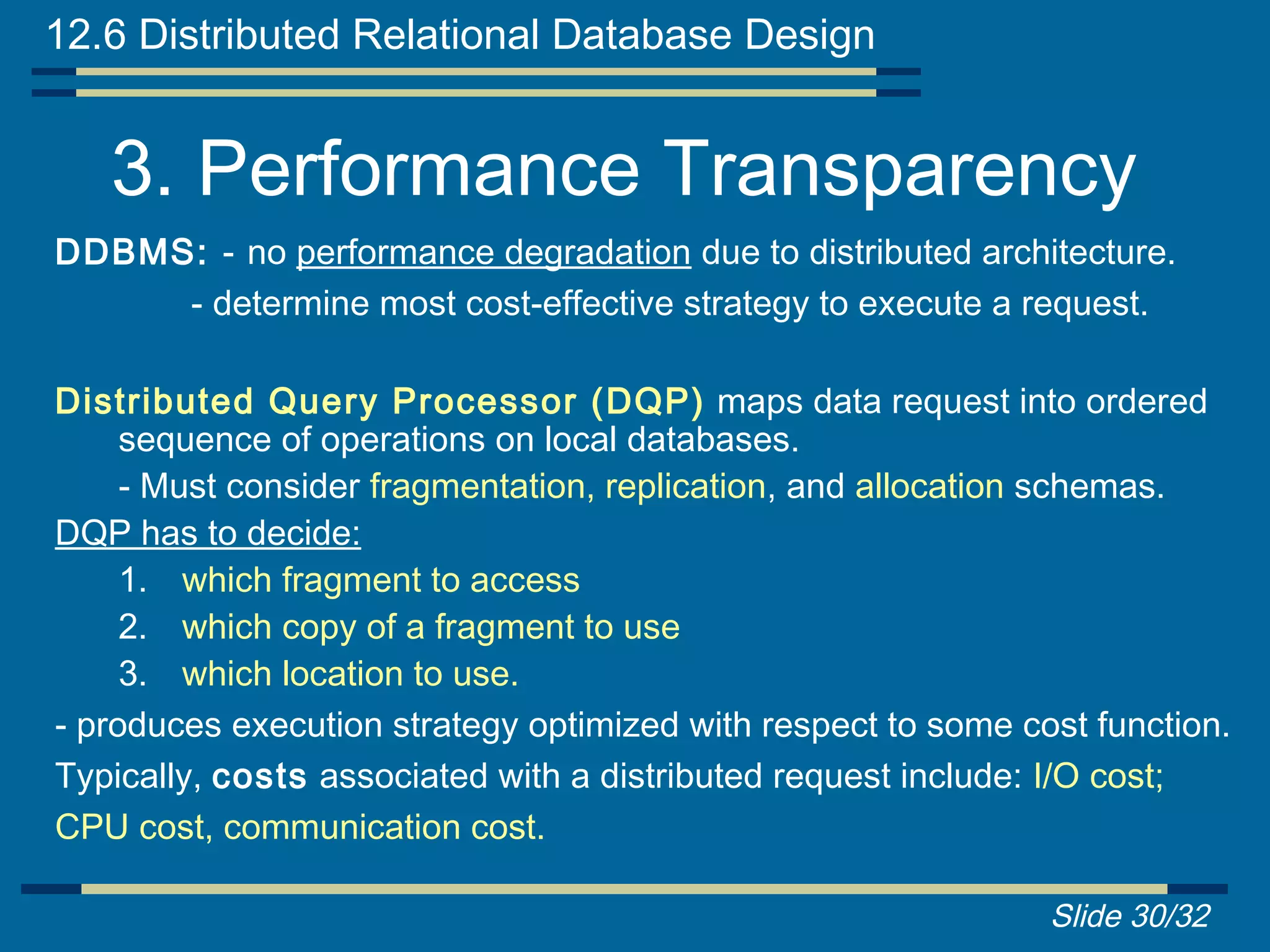 12.6 Distributed Relational Database Design


   3. Performance Transparency
DDBMS: - no performance degradation due to distributed architecture.
     - determine most cost-effective strategy to execute a request.

Distributed Query Processor (DQP) maps data request into ordered
     sequence of operations on local databases.
     - Must consider fragmentation, replication, and allocation schemas.
DQP has to decide:
     1. which fragment to access
     2. which copy of a fragment to use
     3. which location to use.
- produces execution strategy optimized with respect to some cost function.
Typically, costs associated with a distributed request include: I/O cost;
CPU cost, communication cost.

                                                               Slide 30/32
 