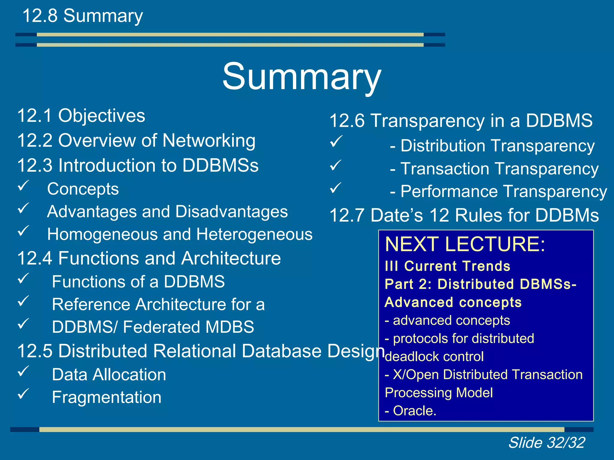 12.8 Summary


                          Summary
12.1 Objectives                        12.6 Transparency in a DDBMS
12.2 Overview of Networking                  - Distribution Transparency
12.3 Introduction to DDBMSs                    - Transaction Transparency
 Concepts                                     - Performance Transparency
 Advantages and Disadvantages  12.7 Date’s 12 Rules for DDBMs
 Homogeneous and Heterogeneous
                                               NEXT LECTURE:
12.4 Functions and Architecture              III Current Trends
   Functions of a DDBMS                     Part 2: Distributed DBMSs-
   Reference Architecture for a             Advanced concepts
                                             - advanced concepts
   DDBMS/ Federated MDBS
                                             - protocols for distributed
12.5 Distributed Relational Database   Designdeadlock control
   Data Allocation                          - X/Open Distributed Transaction
   Fragmentation                            Processing Model
                                             - Oracle.

                                                                 Slide 32/32
 