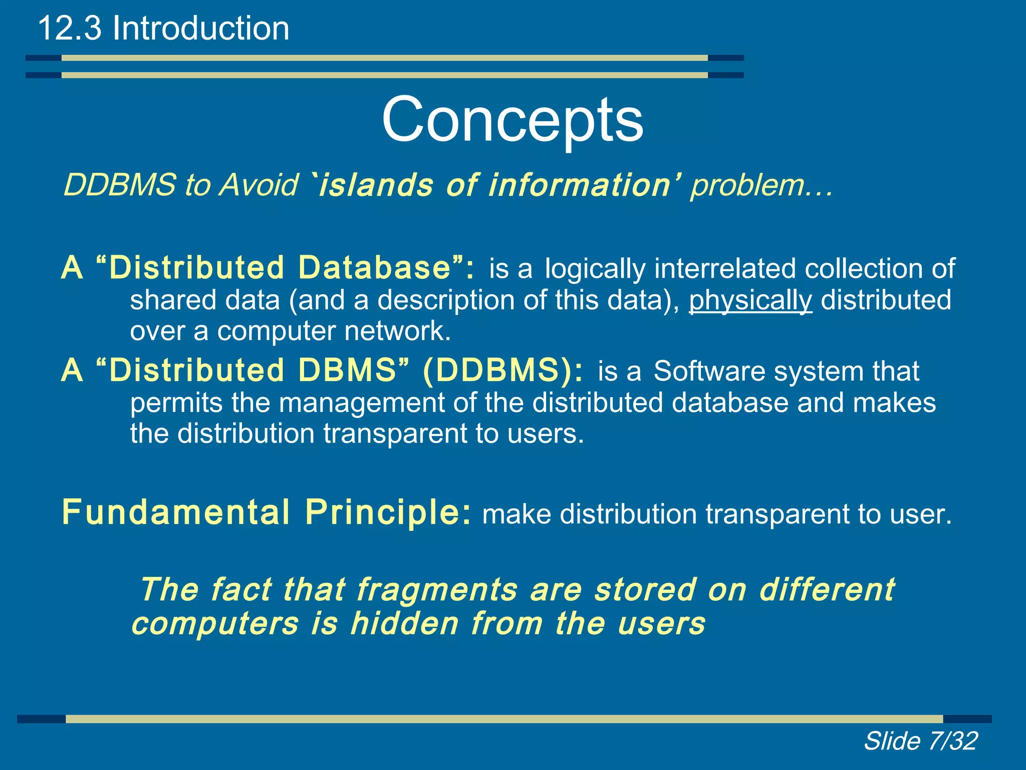 12.3 Introduction

                          Concepts
 DDBMS to Avoid `islands of information’ problem…

 A “Distributed Database”: is a logically interrelated collection of
     shared data (and a description of this data), physically distributed
     over a computer network.
 A “Distributed DBMS” (DDBMS): is a Software system that
     permits the management of the distributed database and makes
     the distribution transparent to users.

 Fundamental Principle: make distribution transparent to user.

      The fact that fragments are stored on different
      computers is hidden from the users


                                                                 Slide 7/32
 