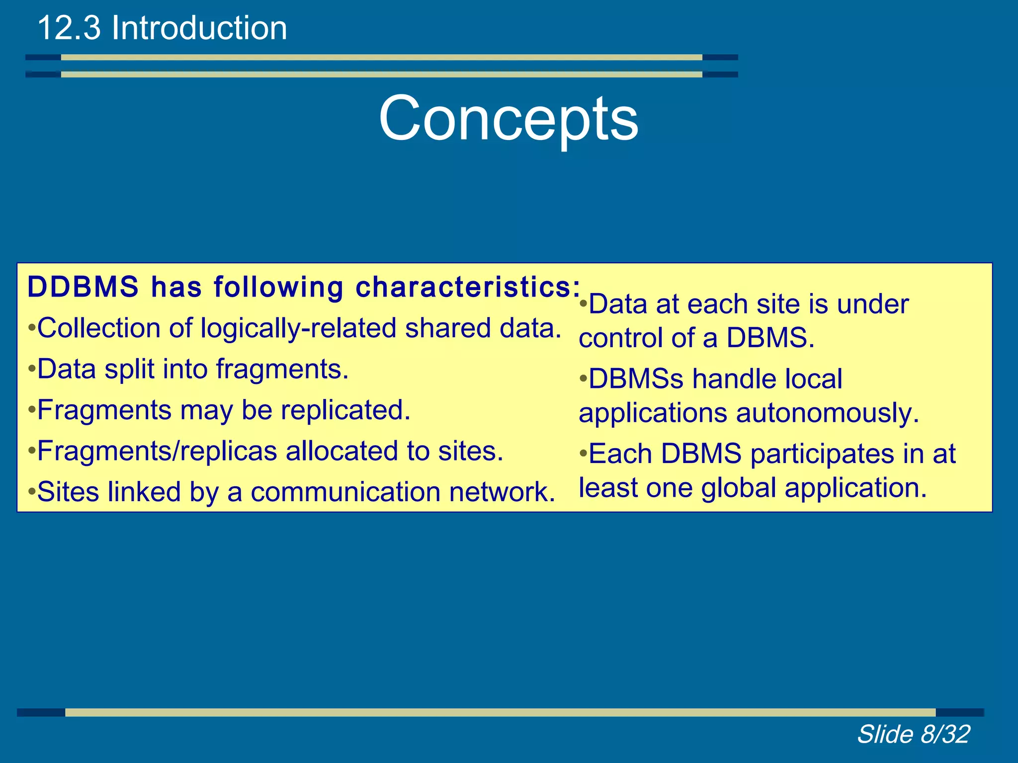 12.3 Introduction

                            Concepts

DDBMS has following characteristics:
                                              •Data at each site is under
•Collection of logically-related shared data. control of a DBMS.
•Data split into fragments.                   •DBMSs handle local
•Fragments may be replicated.                 applications autonomously.
•Fragments/replicas allocated to sites.       •Each DBMS participates in at
•Sites linked by a communication network. least one global application.




                                                                  Slide 8/32
 